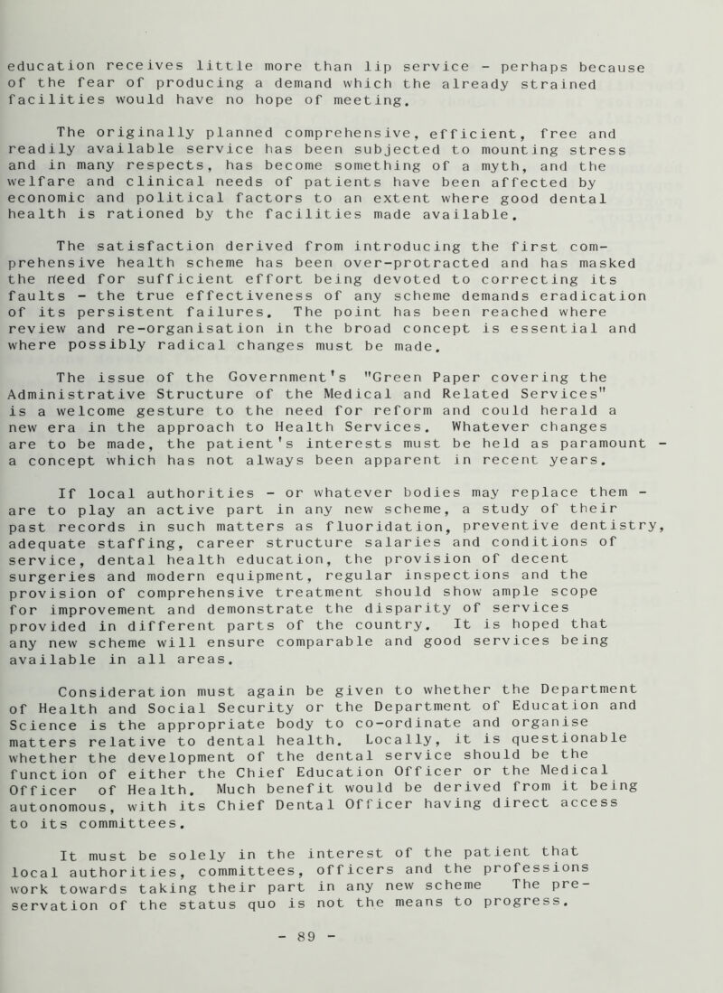 education receives little more than lip service - perhaps because of the fear of producing a demand which the already strained facilities would have no hope of meeting. The originally planned comprehensive, efficient, free and readily available service has been subjected to mounting stress and in many respects, has become something of a myth, and the welfare and clinical needs of patients have been affected by economic and political factors to an extent where good dental health is rationed by the facilities made available. The satisfaction derived from introducing the first com- prehensive health scheme has been over-protracted and has masked the heed for sufficient effort being devoted to correcting its faults - the true effectiveness of any scheme demands eradication of its persistent failures. The point has been reached where review and re-organisation in the broad concept is essential and where possibly radical changes must be made. The issue of the Government’s Green Paper covering the Administrative Structure of the Medical and Related Services is a welcome gesture to the need for reform and could herald a new era in the approach to Health Services. Whatever changes are to be made, the patient's interests must be held as paramount a concept which has not always been apparent in recent years. If local authorities - or whatever bodies may replace them - are to play an active part in any new scheme, a study of their past records in such matters as fluoridation, preventive dentistry adequate staffing, career structure salaries and conditions of service, dental health education, the provision of decent surgeries and modern equipment, regular inspections and the provision of comprehensive treatment should show ample scope for improvement and demonstrate the disparity of services provided in different parts of the country. It is hoped that any new scheme will ensure comparable and good services being available in all areas. Consideration must again be given to whether the Department of Health and Social Security or the Department of Education and Science is the appropriate body to co-ordinate and organise matters relative to dental health. Locally, it is questionable whether the development of the dental service should be the function of either the Chief Education Officer or the Medical Officer of Health. Much benefit would be derived from it being autonomous, with its Chief Dental Officer having direct access to its committees. It must be solely in the interest of the patient that local authorities, committees, officers and the professions work towards taking their part in any new scheme The pre- servation of the status quo is not the means to progress.