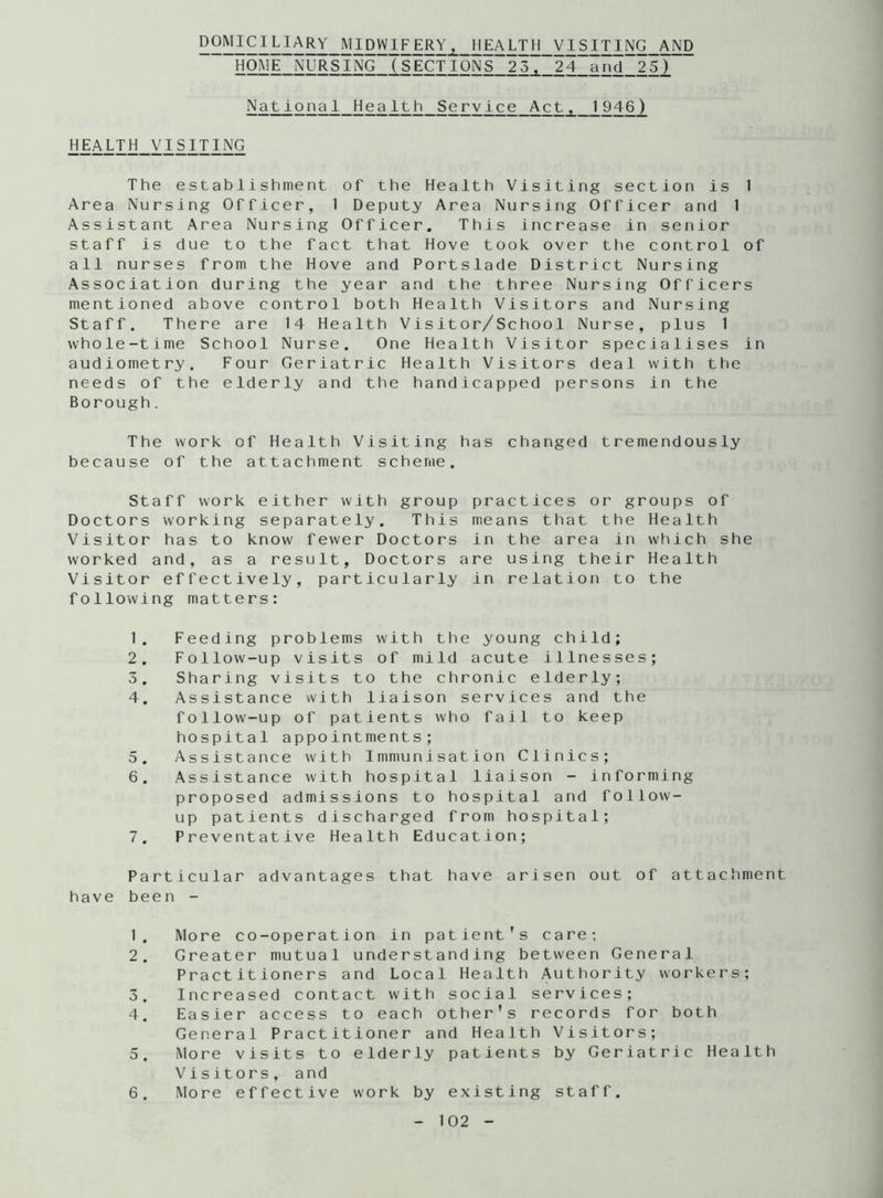 domiciliary midwifery, health visiting and HOME NURSING (SECTIONS 23, 24 and 25) National Health Service Act, 1 946) HEALTH VISITING The establishment of the Health Visiting section is 1 Area Nursing Officer, 1 Deputy Area Nursing Officer and 1 Assistant Area Nursing Officer. This increase in senior staff is due to the fact that Hove took over the control of all nurses from the Hove and Portslade District Nursing Association during the year and the three Nursing Officers mentioned above control both Health Visitors and Nursing Staff. There are 14 Health Visitor/School Nurse, plus 1 whole-time School Nurse. One Health Visitor specialises in audiometry. Four Geriatric Health Visitors deal with the needs of the elderly and the handicapped persons in the Borough. The work of Health Visiting has changed tremendously because of the attachment scheme. Staff work either with group practices or groups of Doctors working separately. This means that the Health Visitor has to know fewer Doctors in the area in which she worked and, as a result. Doctors are using their Health Visitor effectively, particularly in relation to the following matters: 1. Feeding problems with the young child; 2. Follow-up visits of mild acute illnesses; 3. Sharing visits to the chronic elderly; 4. Assistance with liaison services and the follow-up of patients who fail to keep hospital appointments; 5. Assistance with Immunisation Clinics; 6. Assistance with hospital liaison - informing proposed admissions to hospital and follow- up patients discharged from hospital; 7. Preventative Health Education; Particular advantages that have arisen out of attachment have been - 1. More co-operation in patient's care; 2. Greater mutual understanding between General Practitioners and Local Health Authority workers; 3. Increased contact with social services; 4. Easier access to each other's records for both General Practitioner and Health Visitors; 5. More visits to elderly patients by Geriatric Health Visitors, and 6. More effective work by existing staff.