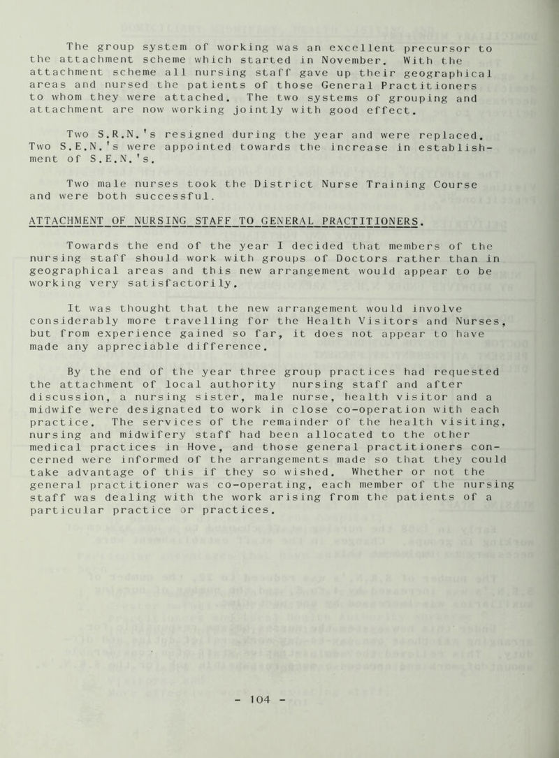 The group system of working was an excellent precursor to the attachment scheme which started in November. With the attachment scheme all nursing staff gave up their geographical areas and nursed the patients of those General Practitioners to whom they were attached. The two systems of grouping and attachment are now working jointly with good effect. Two S.R.N.'s resigned during the year and were replaced. Two S.E.N.’s were appointed towards the increase in establish- ment of S.E.N.’s. Two male nurses took the District Nurse Training Course and were both successful. ATTACHMENT OF NURSING STAFF TO GENERAL PRACTITIONERS. Towards the end of the year I decided that members of the nursing staff should work with groups of Doctors rather than in geographical areas and this new arrangement would appear to be working very satisfactorily. It was thought that the new arrangement would involve considerably more travelling for the Health Visitors and Nurses, but from experience gained so far, it does not appear to have made any appreciable difference. By the end of the year three group practices had requested the attachment of local authority nursing staff and after discussion, a nursing sister, male nurse, health visitor and a midwife were designated to work in close co-operation with each practice. The services of the remainder of the health visiting, nursing and midwifery staff had been allocated to the other medical practices in Hove, and those general practitioners con- cerned were informed of the arrangements made so that they could take advantage of this if they so wished. Whether or not the general practitioner was co-operating, each member of the nursing staff was dealing with the work arising from the patients of a particular practice or practices.