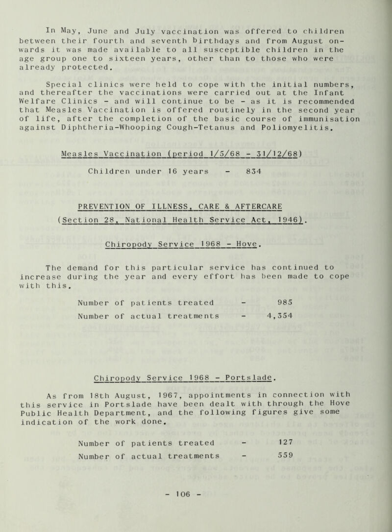 In May, June and July vaccination was offered to children between their fourth and seventh birthdays and from August on- wards it was made available to all susceptible children in the age group one to sixteen years, other than to those who were already protected. Special clinics were held to cope with the initial numbers, and thereafter the vaccinations were carried out at the Infant Welfare Clinics - and will continue to be - as it is recommended that Measles Vaccination is offered routinely in the second year of life, after the completion of the basic course of immunisation against Diphtheria-Whooping Cough-Tetanus and Poliomyelitis. Measles Vaccination (period 1/5/68 - 51/12/68) Children under 16 years - 834 PREVENTION OF ILLNESS, CARE & AFTERCARE (Section 28 , National Health Service Act, 1946). Chiropody Service 1968 - Hove. The demand for this particular service has continued to increase during the year and every effort has been made to cope with this. Number of patients treated - 985 Number of actual treatments - 4,354 Chiropody Service 1968 - Portslade. As from 18th August, 1967, appointments in connection with this service in Portslade have been dealt with through the Hove Public Health Department, and the following figures give some indication of the work done. Number of patients treated - 127 Number of actual treatments - 559