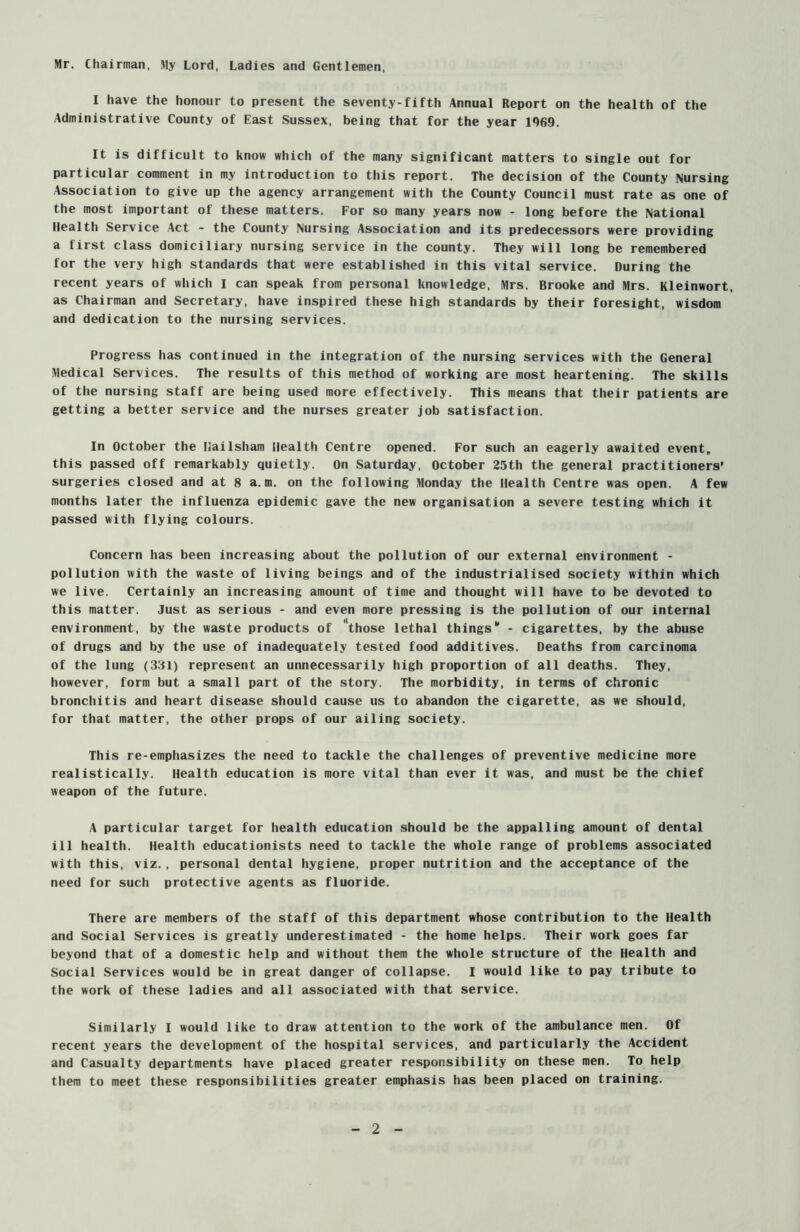 Mr. Chairman, l\1y Lord, Ladies and Gentlemen, I have the honour to present the seventy-fifth Annual Report on the health of the Administrative County of East Sussex, being that for the year 1969. It is difficult to know which of the many significant matters to single out for particular comment in my introduction to this report. The decision of the County Nursing Association to give up the agency arrangement with the County Council must rate as one of the most important of these matters. For so many years now - long before the National Health Service Act - the County Nursing Association and its predecessors were providing a first class domiciliary nursing service in the county. They will long be remembered for the very high standards that were established in this vital service. During the recent years of which I can speak from personal knowledge, Mrs. Brooke and Mrs. Kleinwort, as Chairman and Secretary, have inspired these high standards by their foresight, wisdom and dedication to the nursing services. Progress has continued in the integration of the nursing services with the General Medical Services. The results of this method of working are most heartening. The skills of the nursing staff are being used more effectively. This means that their patients are getting a better service and the nurses greater job satisfaction. In October the Hailsham Health Centre opened. For such an eagerly awaited event, this passed off remarkably quietly. On Saturday, October 25th the general practitioners’ surgeries closed and at 8 a.m. on the following Monday the Health Centre was open. A few months later the influenza epidemic gave the new organisation a severe testing which it passed with flying colours. Concern has been increasing about the pollution of our external environment - pollution with the waste of living beings and of the industrialised society within which we live. Certainly an increasing amount of time and thought will have to be devoted to this matter. Just as serious - and even more pressing is the pollution of our internal environment, by the waste products of those lethal things1' - cigarettes, by the abuse of drugs and by the use of inadequately tested food additives. Deaths from carcinoma of the lung (331) represent an unnecessarily high proportion of all deaths. They, however, form but a small part of the story. The morbidity, in terms of chronic bronchitis and heart disease should cause us to abandon the cigarette, as we should, for that matter, the other props of our ailing society. This re-emphasizes the need to tackle the challenges of preventive medicine more realistically. Health education is more vital than ever it was, and must be the chief weapon of the future. A particular target for health education should be the appalling amount of dental ill health. Health educationists need to tackle the whole range of problems associated with this, viz., personal dental hygiene, proper nutrition and the acceptance of the need for such protective agents as fluoride. There are members of the staff of this department whose contribution to the Health and Social Services is greatly underestimated - the home helps. Their work goes far beyond that of a domestic help and without them the whole structure of the Health and Social Services would be in great danger of collapse. I would like to pay tribute to the work of these ladies and all associated with that service. Similarly I would like to draw attention to the work of the ambulance men. Of recent years the development of the hospital services, and particularly the Accident and Casualty departments have placed greater responsibility on these men. To help them to meet these responsibilities greater emphasis has been placed on training.