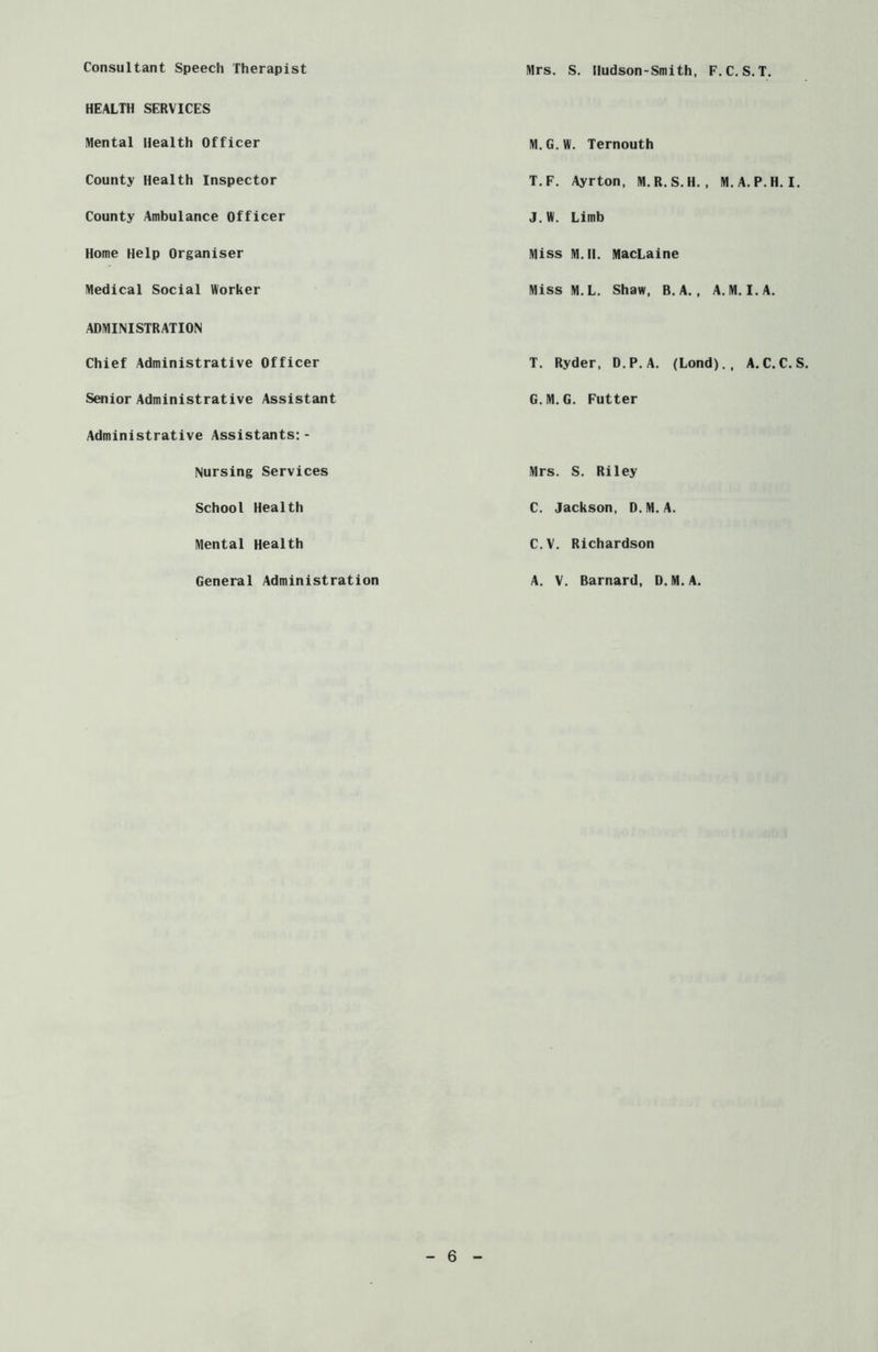 Consultant Speech Therapist HEALTH SERVICES Mental Health Officer County Health Inspector County Ambulance Officer Home Help Organiser Medical Social Worker ADMINISTRATION Chief Administrative Officer Senior Administrative Assistant Administrative Assistants: - Nursing Services School Health Mental Health General Administration Mrs. S. Iludson-Smith, F.C. S. T. M.G.W. Ternouth T.F. Ayrton, M.R.S.H., M.A.P.H. I. J.W. Limb Miss M. II. MacLaine Miss M.L. Shaw, B. A. , A. M. I. A. T. Ryder, D.P.A. (Lond)., A.C.C. S G.M.G. Futter Mrs. S. Riley C. Jackson, D.M.A. C.V. Richardson A. V. Barnard, D.M.A.