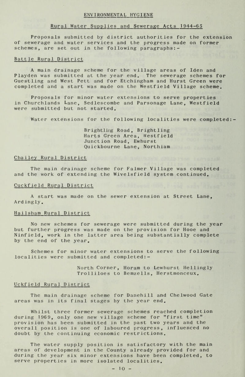 ENVIRONMENTAL HYGIENE Rural Water Supplies and Sewerage Acts 1944-65 Proposals submitted by district authorities for the extension of sewerage and water services and the progress made on former schemes, are set out in the following paragraphs:- Battle Rural District A main drainage scheme for the village areas of Iden and Playden was submitted at the year end. The sewerage schemes for Guestling and West Pett and for Etchingham and Hurst Green were completed and a start was made on the Westfield Village scheme. Proposals for minor water extensions to serve properties in Churchlands Lane, Sedlescombe and Parsonage Lane, Westfield were submitted but not started. Water extensions for the following localities were completed:- Brightling Road, Brightling Harts Green Area, Westfield Junction Road, Ewhurst Quickbourne Lane, Northiam Chailey Rural District The main drainage scheme for Falmer Village was completed and the work of extending the Wivelsfield system continued. Cuckfield Rural District A start was made on the Ardingly. sewer extension at Street Lane, Hailsham Rural District No new schemes for sewerage were submitted during the year but further progress was made on the provision for Hooe and Ninfield, work in the latter area being substantially complete by the end of the year. Schemes for minor water extensions to serve the following localities were submitted and completed:- North Corner, Horam to Lewhurst Hellingly Trolliloes to Bemzells, Herstmonceux. Uckfield Rural District The main drainage scheme for Danehill and Chelwood Gate areas was in its final stages by the year end. Whilst three former sewerage schemes reached completion during 1969, only one new village scheme for first time provision has been submitted in the past two years and the overall position is one of laboured progress, influenced no doubt by the continuing economic restrictions. The water supply position is satisfactory with the main areas of development in the County already provided for and during the year six minor extensions have been completed, to serve properties in more isolated localities. -10-