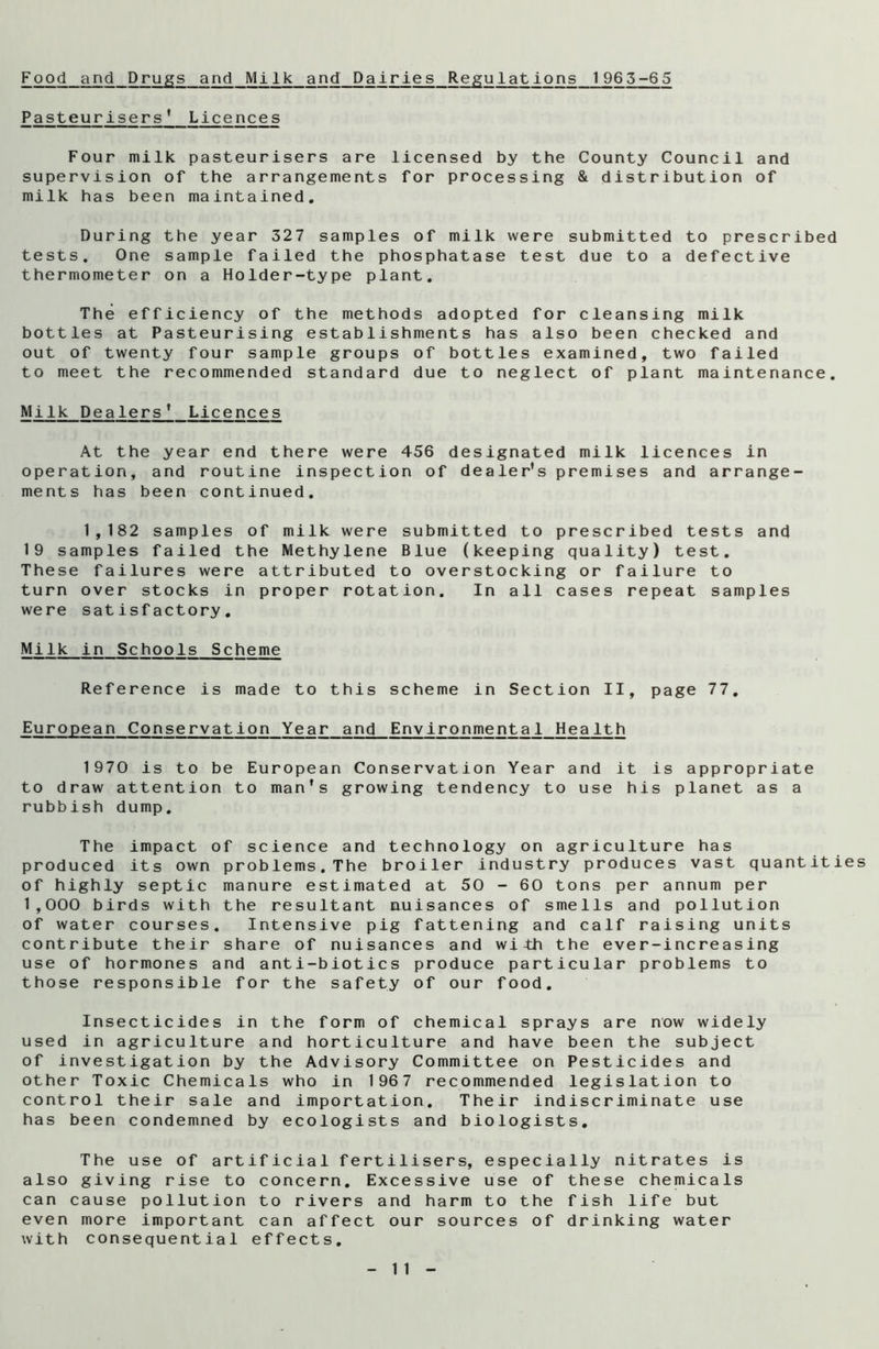 Food and Drugs and Milk and Dairies Regulations 1965-65 Pasteurisers* Licences Four milk pasteurisers are licensed by the County Council and supervision of the arrangements for processing & distribution of milk has been maintained. During the year 327 samples of milk were submitted to prescribed tests. One sample failed the phosphatase test due to a defective thermometer on a Holder-type plant. The efficiency of the methods adopted for cleansing milk bottles at Pasteurising establishments has also been checked and out of twenty four sample groups of bottles examined, two failed to meet the recommended standard due to neglect of plant maintenance. Milk Dealers* Licences At the year end there were 456 designated milk licences in operation, and routine inspection of dealer’s premises and arrange- ments has been continued. 1,182 samples of milk were submitted to prescribed tests and 19 samples failed the Methylene Blue (keeping quality) test. These failures were attributed to overstocking or failure to turn over stocks in proper rotation. In all cases repeat samples were satisfactory. Milk in Schools Scheme Reference is made to this scheme in Section II, page 77. European Conservation Year and Environmental Health 1970 is to be European Conservation Year and it is appropriate to draw attention to man's growing tendency to use his planet as a rubbish dump. The impact of science and technology on agriculture has produced its own problems. The broiler industry produces vast quantities of highly septic manure estimated at 50 - 60 tons per annum per 1,000 birds with the resultant auisances of smells and pollution of water courses. Intensive pig fattening and calf raising units contribute their share of nuisances and with the ever-increasing use of hormones and anti-biotics produce particular problems to those responsible for the safety of our food. Insecticides in the form of chemical sprays are now widely used in agriculture and horticulture and have been the subject of investigation by the Advisory Committee on Pesticides and other Toxic Chemicals who in 1967 recommended legislation to control their sale and importation. Their indiscriminate use has been condemned by ecologists and biologists. The use of artificial fertilisers, especially nitrates is also giving rise to concern. Excessive use of these chemicals can cause pollution to rivers and harm to the fish life but even more important can affect our sources of drinking water with consequential effects.
