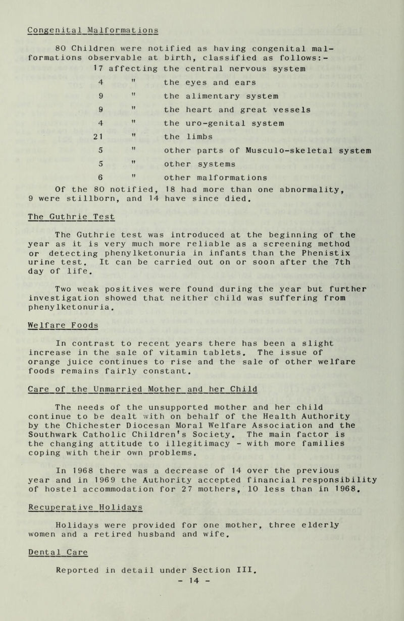 Congenital Malformations 80 Children were notified as having congenital mal- formations observable at birth, classified as follows:- 17 affecting the central nervous system 4 the eyes and ears the alimentary system the heart and great vessels the uro-genital system the limbs other parts of Musculo-skeletal system other systems other malformations 9 9 4 21 5 5 6 Of the 80 notified, 18 had more than one abnormality, 9 were stillborn, and 14 have since died. The Guthrie Test The Guthrie test was introduced at the beginning of the year as it is very much more reliable as a screening method or detecting phenylketonuria in infants than the Phenistix urine test. It can be carried out on or soon after the 7th day of life. Two weak positives were found during the year but further investigation showed that neither child was suffering from phenylketonuria. Welfare Foods In contrast to recent years there has been a slight increase in the sale of vitamin tablets. The issue of orange juice continues to rise and the sale of other welfare foods remains fairly constant. Care of the Unmarried Mother and her Child The needs of the unsupported mother and her child continue to be dealt with on behalf of the Health Authority by the Chichester Diocesan Moral Welfare Association and the Southwark Catholic Children’s Society. The main factor is the changing attitude to illegitimacy - with more families coping with their own problems. In 1968 there was a decrease of 14 over the previous year and in 1969 the Authority accepted financial responsibility of hostel accommodation for 27 mothers, 10 less than in 1968. Recuperative Holidays Holidays were provided for one mother, three elderly women and a retired husband and wife. Dental Care Reported in detail under Section III.