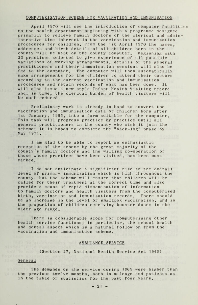 COMPUTERISATION SCHEME FOR VACCINATION AND IMMUNISATION April 1970 will see the introduction of computer facilities to the health department beginning with a programme designed primarily to relieve family doctors of the clerical and admin- istrative time inherent in the vaccination and inmunisation procedures for children. From the 1st April 1970 the names, addresses and birth details of all children born in the county will be kept on the county computer. Beginning with 20 practices selected to give experience of all possible variations of working arrangements, details of the general practitioners and their immunisation sessions will also be fed to the computer. The computer will then automatically make arrangements for the children to attend their doctors according to the current vaccination and immunisation procedures and retain records of what has been done. It will also issue a new style Infant Health Visiting record and, in time, the clerical burden of health visitors will be much reduced. Preliminary work is already in hand to convert the vaccination and immunisation data of children born after 1st January, 1965, into a form suitable for the computer. This task will progress practice by practice until all general practitioners in the county who wish it join the scheme; it is hoped to complete the back-log1' phase by May 1971. I am glad to be able to report an enthusiastic reception of the scheme by the great majority of the county’s family doctors and the willing co-operation of those whose practices have been visited, has been most marked. I do not anticipate a significant rise in the overall level of primary immunisation which is high throughout the county, but the scheme will ensure that children will be called for their treatment at the correct time and also provide a means of rapid dissemination of information to family doctors and health visitors from the computerised birth, vaccination and immunisation records. There should be an increase in the level of smallpox vaccination, and in the proportion of children receiving booster doses in the older age range. There is considerable scope for computerising other health service functions; in particular, the school health and dental aspect which is a natural follow on from the vaccination and immunisation scheme. AMBULANCE SERVICE (Section 27, National Health Service Act 1946) General The demands on the service during 1969 were higher than the previous twelve months, both in mileage and patients as in the table of statistics for the past four years.