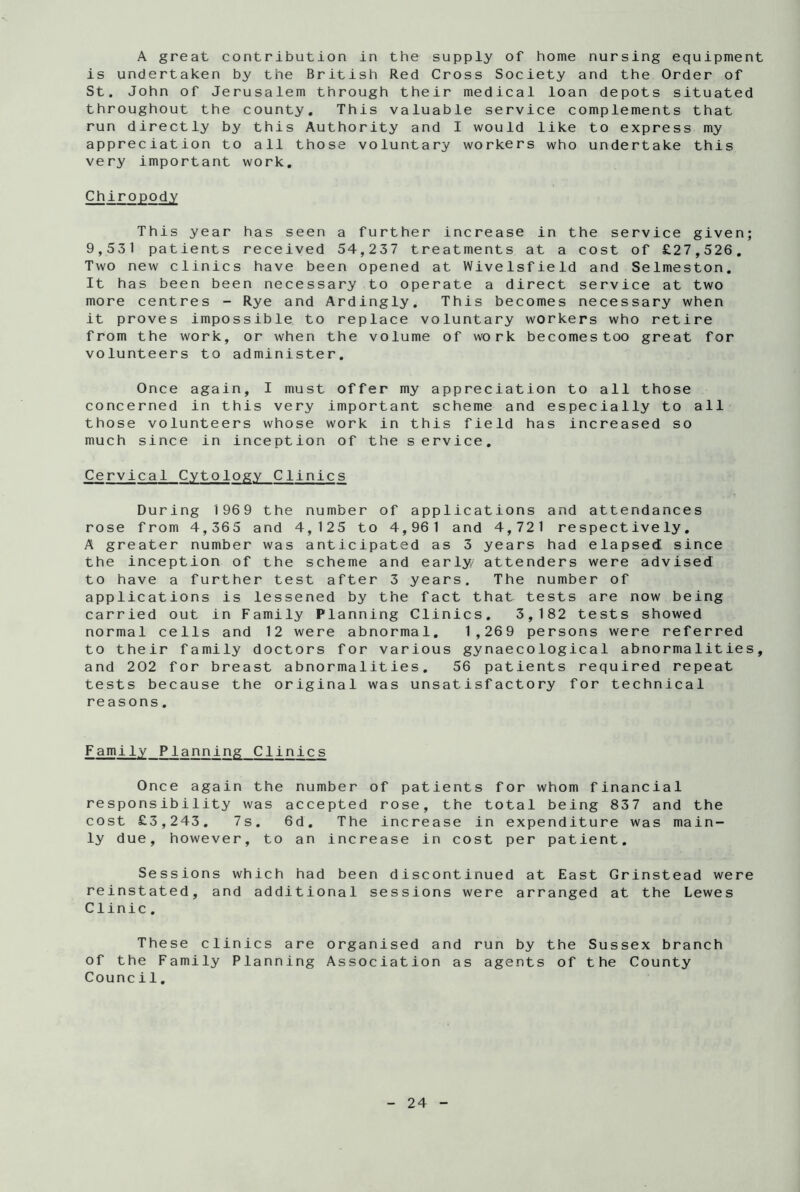 A great contribution in the supply of home nursing equipment is undertaken by the British Red Cross Society and the Order of St. John of Jerusalem through their medical loan depots situated throughout the county. This valuable service complements that run directly by this Authority and I would like to express my appreciation to all those voluntary workers who undertake this very important work. Chiropody This year has seen a further increase in the service given; 9,531 patients received 54,237 treatments at a cost of £27,526. Two new clinics have been opened at Wivelsfield and Selmeston. It has been been necessary to operate a direct service at two more centres - Rye and Ardingly. This becomes necessary when it proves impossible to replace voluntary workers who retire from the work, or when the volume of work becomes too great for volunteers to administer. Once again, I must offer my appreciation to all those concerned in this very important scheme and especially to all those volunteers whose work in this field has increased so much since in inception of the service. Cervical Cytology Clinics During 1969 the number of applications and attendances rose from 4,365 and 4,125 to 4,961 and 4,721 respectively. A greater number was anticipated as 3 years had elapsed! since the inception of the scheme and early/ attenders were advised to have a further test after 3 years. The number of applications is lessened by the fact that tests are now being carried out in Family Planning Clinics. 3,182 tests showed normal cells and 12 were abnormal. 1,269 persons were referred to their family doctors for various gynaecological abnormalities, and 202 for breast abnormalities. 56 patients required repeat tests because the original was unsatisfactory for technical reasons. Famil,y Planning Clinics Once again the number of patients for whom financial responsibility was accepted rose, the total being 837 and the cost £3,243. 7s. 6d. The increase in expenditure was main- ly due, however, to an increase in cost per patient. Sessions which had been discontinued at East Grinstead were reinstated, and additional sessions were arranged at the Lewes Clinic . These clinics are organised and run by the Sussex branch of the Family Planning Association as agents of the County Council.