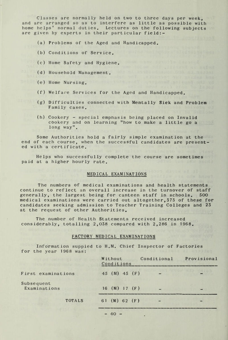and are arranged so as to interfere as little as possible with home helps’ normal duties. Lectures on the following subjects are given by experts in their particular field:- (a) Problems of the Aged and Handicapped. (b) Conditions of Service. (c) Home Safety and Hygiene. (d) Household Management. (e) Home Nursing. (f) Welfare Services for the Aged and Handicapped. (g) Difficulties connected with Mentally Sick and Problem Family cases. (h) Cookery - special emphasis being placed on Invalid cookery and on learning how to make a little go a long way. Some Authorities hold a fairly simple examination at the end of each course, when the successful candidates are present- ed with a certificate. Helps who successfully complete the course are sometimes paid at a higher hourly rate. MEDICAL EXAMINATIONS The numbers of medical examinations and health statements continue to reflect an overall increase in the turnover of staff generally, the largest being for canteen staff in schools. 500 medical examinations were carried out altogether,373 of these for candidates seeking admission to Teacher Training Colleges and 23 at the request of other Authorities. The number of Health Statements received increased considerably, totalling 2,038 compared with 2,286 in 1968. FACTORY MEDICAL EXAMINATIONS Information suppied to H.M. Chief Inspector of Factories for the year 1968 was: Without Conditional Provisional Condit ions First examinations 45 (M) 45 (F) - - Subsequent Examinations 16 (M) 17 (F) TOTALS 61 (M) 62 (F)