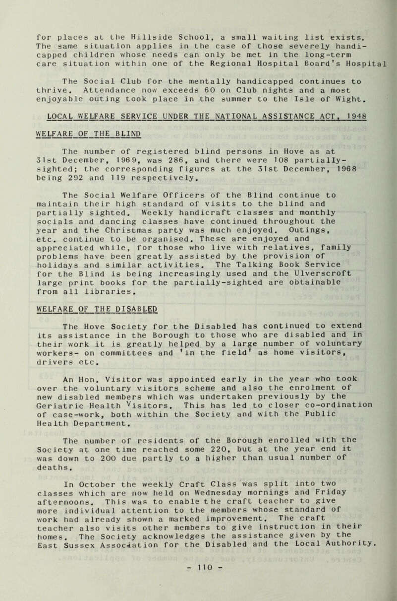 for places at the Hillside School, a small waiting list exists. The same situation applies in the case of those severely handi- capped children whose needs can only be met in the long-term care situation within one of the Regional Hospital Board’s Hospital The Social Club for the mentally handicapped continues to thrive. Attendance now exceeds 60 on Club nights and a most enjoyable outing took place in the summer to the Isle of Wight. LOCAL WELFARE SERVICE UNDER THE NATIONAL ASSISTANCE ACT, 1948 WELFARE OF THE BLIND The number of registered blind persons in Hove as at 31st December, 1969, was 286, and there were 108 partially- sighted; the corresponding figures at the 31st December, 1968 being 292 and 119 respectively. The Social Welfare Officers of the Blind continue to maintain their high standard of visits to the blind and partially sighted. Weekly handicraft classes and monthly socials and dancing classes have continued throughout the year and the Christmas party was much enjoyed. Outings, etc. continue to be organised. These are enjoyed and appreciated while, for those who live with relatives, family problems have been greatly assisted by the provision of holidays and similar activities. The Talking Book Service for the Blind is being increasingly used and the Ulverscroft large print books for the partially-sighted are obtainable from all libraries. WELFARE OF THE DISABLED The Hove Society for the Disabled has continued to extend its assistance in the Borough to those who are disabled and in their work it is greatly helped by a large number of voluntary workers- on committees and ’in the field’ as home visitors, drivers etc. An Hon. Visitor was appointed early in the year who took over the voluntary visitors scheme and also the enrolment of new disabled members which was undertaken previously by the Geriatric Health Visitors. This has led to closer co-ordination of case-work, both within the Society and with the Public Health Department. The number of residents of the Borough enrolled with the Society at one time reached some 220, but at the year end it was down to 200 due partly to a higher than usual number of deaths. In October the weekly Craft Class was split into two classes which are now held on Wednesday mornings and Friday afternoons. This was to enable the craft teacher to give more individual attention to the members whose standard of work had already shown a marked improvement. The craft teacher also visits other members to give instruction in their homes. The Society acknowledges the assistance given by the East Sussex Association for the Disabled and the Local Authority.