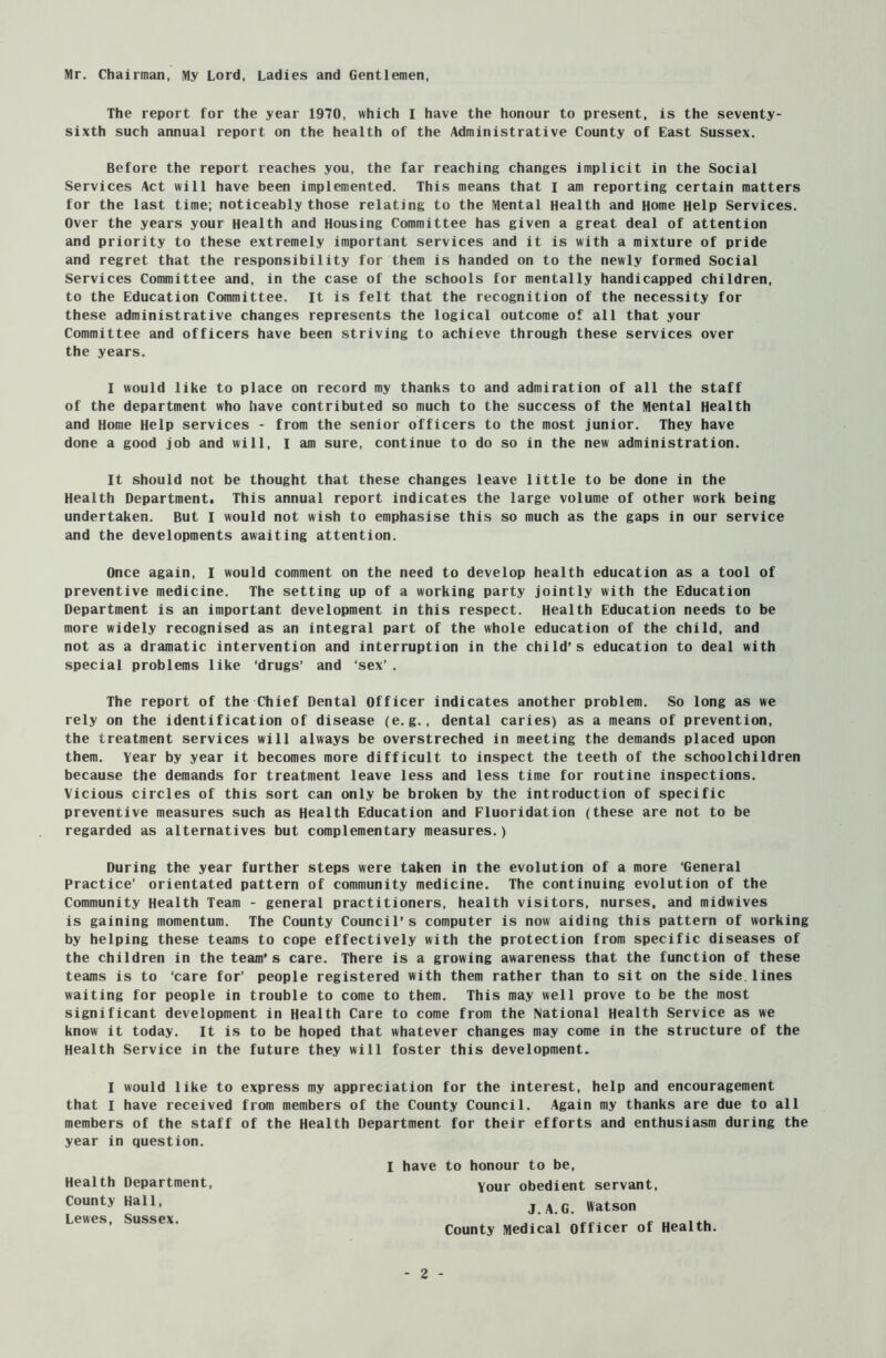 Mr. Chairman, My Lord, Ladies and Gentlemen, The report for the year 1970, which I have the honour to present, is the seventy- sixth such annual report on the health of the Administrative County of East Sussex. Before the report reaches you, the far reaching changes implicit in the Social Services Act will have been implemented. This means that I am reporting certain matters for the last time; noticeably those relating to the Mental Health and Home Help Services. Over the years your Health and Housing Committee has given a great deal of attention and priority to these extremely important services and it is with a mixture of pride and regret that the responsibility for them is handed on to the newly formed Social Services Committee and, in the case of the schools for mentally handicapped children, to the Education Committee. It is felt that the recognition of the necessity for these administrative changes represents the logical outcome of all that your Committee and officers have been striving to achieve through these services over the years. I would like to place on record my thanks to and admiration of all the staff of the department who have contributed so much to the success of the Mental Health and Home Help services - from the senior officers to the most junior. They have done a good job and will, I am sure, continue to do so in the new administration. It should not be thought that these changes leave little to be done in the Health Department. This annual report indicates the large volume of other work being undertaken. But I would not wish to emphasise this so much as the gaps in our service and the developments awaiting attention. Once again, I would comment on the need to develop health education as a tool of preventive medicine. The setting up of a working party jointly with the Education Department is an important development in this respect. Health Education needs to be more widely recognised as an integral part of the whole education of the child, and not as a dramatic intervention and interruption in the child’s education to deal with special problems like ‘drugs’ and ‘sex’ . The report of the Chief Dental Officer indicates another problem. So long as we rely on the identification of disease (e.g., dental caries) as a means of prevention, the treatment services will always be overstreched in meeting the demands placed upon them. Year by year it becomes more difficult to inspect the teeth of the schoolchildren because the demands for treatment leave less and less time for routine inspections. Vicious circles of this sort can only be broken by the introduction of specific preventive measures such as Health Education and Fluoridation (these are not to be regarded as alternatives but complementary measures.) During the year further steps were taken in the evolution of a more ‘General Practice’ orientated pattern of community medicine. The continuing evolution of the Community Health Team - general practitioners, health visitors, nurses, and midwives is gaining momentum. The County Council’s computer is now aiding this pattern of working by helping these teams to cope effectively with the protection from specific diseases of the children in the team’s care. There is a growing awareness that the function of these teams is to ‘care for’ people registered with them rather than to sit on the side.lines waiting for people in trouble to come to them. This may well prove to be the most significant development in Health Care to come from the National Health Service as we know it today. It is to be hoped that whatever changes may come in the structure of the Health Service in the future they will foster this development. I would like to express my appreciation for the interest, help and encouragement that I have received from members of the County Council. Again my thanks are due to all members of the staff of the Health Department for their efforts and enthusiasm during the year in question. Health Department, County Hall, Lewes, Sussex. I have to honour to be, Your obedient servant, J.A.G. Watson County Medical Officer of Health.