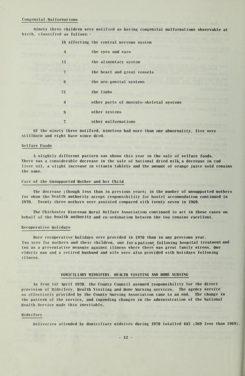 Congenital Malformations Ninety three children were notified as having congenital malformations observable at birth, classified as follows:- 18 affecting the central nervous system 4 the eyes and ears 11 the alimentary system 7 the heart and great vessels 8 the uro-genital systems 21 the limbs 4 other parts of musculo-skeletal systems 9 other systems 7 other malformations Of the ninety three notified, nineteen had more than one abnormality, five were stillborn and eight have since died. Welfare Foods A slightly different pattern was shown this year in the sale of welfare foods. There was a considerable decrease in the sale of National dried milk, a decrease in cod liver oil, a slight increase in vitamin tablets and the amount of orange juice sold remains the same. Care of the Unsupported Mother and her Child The decrease (though less than in previous years) in the number of unsupported mothers for whom the health authority accept responsibility for hostel accommodation continued in 1970. Twenty three mothers were assisted compared with twenty seven in 1969. The Chichester Diocesan Moral Welfare Association continued to act in these cases on behalf of the health authority and co-ordination between the two remains excellent. Recuperative Holidays More recuperative holidays were provided in 1970 than in any previous year. Two were for mothers and their children, one for a patient following hospital treatment and two as a preventative measure against illness where there* was great family stress. One elderly man and a retired husband and wife were also provided with holidays following i1lness. DOMICILIARY MIDWIFERY, HEALTH VISITING AND HOME NURSING As from 1st April 1970, the County Council assumed responsibility for the direct provision of Midwifery, Health Visiting and Home Nursing services.. The agency service so effectively provided by the County Nursing Association came to an end. The change in the pattern of the service, and impending changes in the administration of the National Health Service made this inevitable. Midwifery Deliveries attended by domiciliary midwives during 1970 totalled 443 (269 less than 1969).