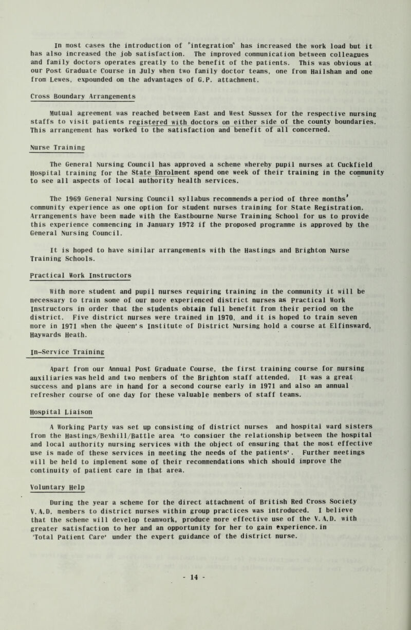 In most cases the introduction of integration1' has increased the work load but it has also increased the job satisfaction. The improved communication between colleagues and family doctors operates greatly to the benefit of the patients. This was obvious at our Post Graduate Course in July when two family doctor teams, one from Hailsham and one from Lewes, expounded on the advantages of G.P. attachment. Cross Boundary Arrangements Mutual agreement was reached between East and West Sussex for the respective nursing staffs to visit patients registered with doctors on either side £f the county boundaries. This arrangement has worked to the satisfaction and benefit of all concerned. Nurse Training The General Nursing Council has approved a scheme whereby pupil nurses at Cuckfield Hospital training for the State Enrolment spend one week of their training in the community to see all aspects of local authority health services. The 1969 General Nursing Council syllabus recommends a period of three months* community experience as one option for student nurses training for State Registration. Arrangements have been made with the Eastbourne Nurse Training School for us to provide this experience commencing in January 1972 if the proposed programme is approved by the General Nursing Council. It is hoped to have similar arrangements with the Hastings and Brighton Nurse Training Schools. Practical Work Instructors With more student and pupil nurses requiring training in the community it will be necessary to train some of our more experienced district nurses as practical Work Instructors in order that the students obtain full benefit from their period on the district. Five district nurses were trained in 1970, and it is hoped to train seven more in 1971 when the Queen’s institute of District Nursing hold a course at Elfinsward, Haywards Heath. In-Service Training Apart from our Annual Post Graduate Course, the first training course for nursing auxiliaries was held and two members of the Brighton staff attended, it was a great success and plans are in hand for a second course early in 1971 and also an annual refresher course of one day for these valuable members of staff teams. Hospital Liaison A Working Party was set up consisting of district nurses and hospital ward sisters from the Hastings/Bexhill/Battle area ‘to consiaer the relationship between the hospital and local authority nursing services with the object of ensuring that the most effective use is made of these services in meeting the needs of the patients’. Further meetings will be held to implement some of their recommendations which should improve the continuity of patient care in that area. Voluntary Help During the year a scheme for the direct attachment of British Red Cross Society V.A.D. members to district nurses within group practices was introduced. I believe that the scheme will develop teamwork, produce more effective use of the V.A.D. with greater satisfaction to her and an opportunity for her to gain experience.in Total Patient Care’ under the expert guidance of the district nurse.