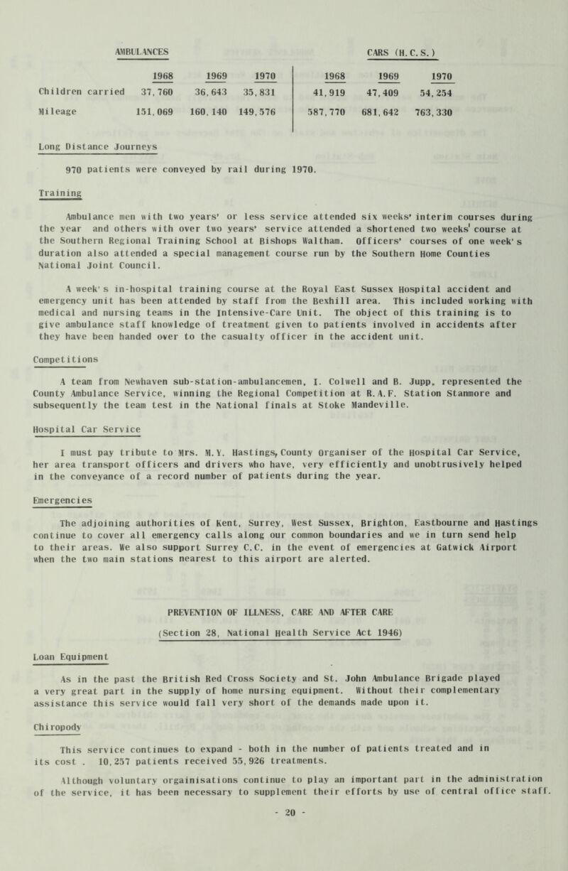 AMBULANCES CARS (H.C.S. ) 1968 1969 1970 1968 1969 1970 Children carried 37,760 36,643 35,831 41,919 47,409 54,254 Mileage 151,069 160,140 149,576 587,770 681,642 763,330 Long Distance Journeys 970 patients were conveyed by rail during 1970. Training Ambulance men with two years’ or less service attended six weeks’ interim courses during the year and others with over two years* service attended a shortened two weeks' course at the Southern Regional Training School at Bishops Waltham. Officers’ courses of one week’s duration also attended a special management course run by the Southern Home Counties National Joint Council. A week’s in-hospital training course at the Royal East Sussex Hospital accident and emergency unit has been attended by staff from the Bexhill area. This included working with medical and nursing teams in the intensive-Care Unit. The object of this training is to give ambulance staff knowledge of treatment given to patients involved in accidents after they have been handed over to the casualty officer in the accident unit. Competitions A team from Newhaven sub-station-ambulancemen, I. Colwell and B. Jupp„ represented the County Ambulance Service, winning the Regional Competition at R.A.F. Station Stanmore and subsequently the team test in the National finals at Stoke Mandeville. Hospital Car Service I must pay tribute to Mrs. M.Y. Hastings, County Organiser of the Hospital Car Service, her area transport officers and drivers who have, very efficiently and unobtrusively helped in the conveyance of a record number of patients during the year. Emergencies The adjoining authorities of Kent, Surrey, West Sussex, Brighton, Eastbourne and Hastings continue to cover all emergency calls along our common boundaries and we in turn send help to their areas. We also support Surrey C.C. in the event of emergencies at Gatwick Airport when the two main stations nearest to this airport are alerted. PREVENTION OF ILLNESS, CARE AND AFTER CARE (Section 28, National Health Service Act 1946) Loan Equipment As in the past the British Red Cross Society and St. John Ambulance Brigade played a very great part in the supply of home nursing equipment. Without their complementary assistance this service would fall very short of the demands made upon it. Chiropody This service continues to expand - both in the number of patients treated and in its cost . 10,257 patients received 55,926 treatments. Although voluntary orgainisations continue to play an important part in the administration of the service, it has been necessary to supplement their efforts by use of central office staff.