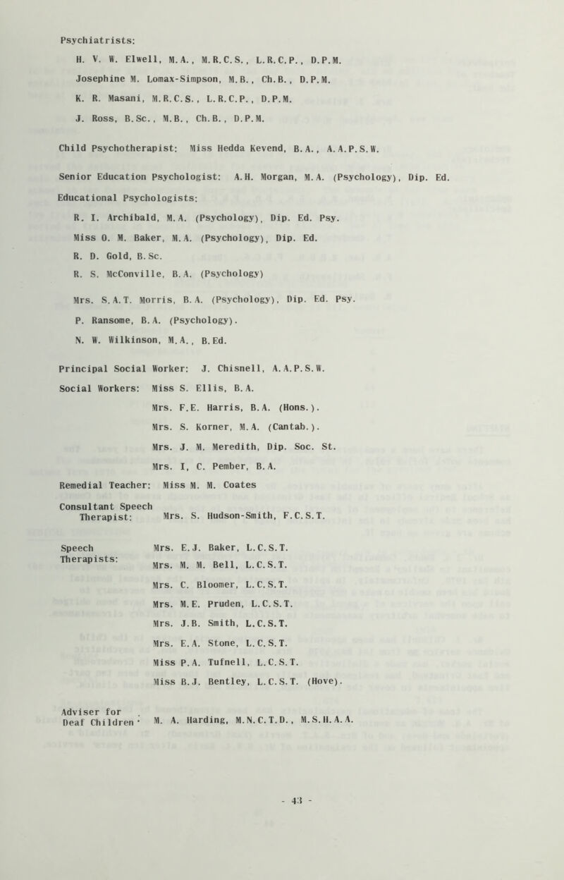 Psychiatrists: H. V. W. Elwell, M. A. , M.R.C.S., L.R.C.P., D.P.M. Josephine M. Lomax-Simpson, M.B. , Ch.B., D.P.M. K. R. Masani, M.R.C.S. , L.R.C.P. , D.P.M. J. Ross, B. Sc. , M.B., Ch.B., D.P.M. Child Psychotherapist: Miss Hedda Kevend, B.A., A. A.P.S.W. Senior Education Psychologist: A.H. Morgan, M.A. (Psychology), Dip. Ed. Educational Psychologists: R. I. Archibald, M.A. (Psychology), Dip. Ed. Psy. Miss 0. M. Baker, M.A. (Psychology), Dip. Ed. R. D. Gold, B. Sc. R. S. McConville, B.A. (Psychology) Mrs. S.A.T. Morris, B.A. (Psychology), Dip. Ed. Psy. P. Ransome, B.A. (Psychology). N. W. Wilkinson, M.A., B. Ed. Principal Social Worker: J. Chisnell, A.A.P.S.W. Social Workers: Miss S. Ellis, B.A. Mrs. F.E. Harris, B.A. (Hons.). Mrs. S. Korner, M.A. (Cantab.). Mrs. J. M. Meredith, Dip. Soc. St. Mrs. I, C. Pember, B.A. Remedial Teacher: Miss M. M. Coates Consultant Speech Therapist: Mrs. S. Hudson-Smith, F.C.S.T. Speech Mrs. E.J. Baker, L.C.S.T. Therapists: Mrs. M. M. Bell, L.C.S.T. Mrs. C. Bloomer, L. C. S.T. Mrs. M.E. Pruden, L.C.S.T. Mrs. J.B. Smith, L.C.S.T. Mrs. E.A. Stone, L.C.S.T. Miss P.A. Tufnell, L.C.S.T. Miss B.J. Bentley, L.C.S.T. (Hove). Adviser for Deaf Children- M. A- Harding, M.N.C.T.D. , M.S.H.A. A. 4J -