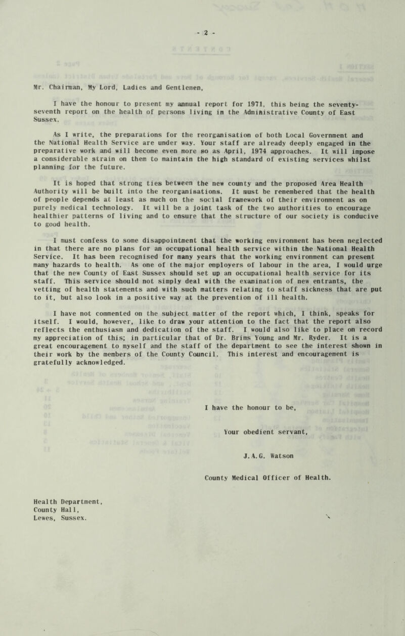 Mr. Chairman, My Lord, Ladies and Gentlemen, I have the honour to present my annual report for 1971, this being the seventy- seventh report on the health of persons living in the Administrative County of East Sussex. As I write, the preparations for the reorganisation of both Local Government and the National Health Service are under way. Your staff are already deeply engaged in the preparative work and will become even more so as April, 1974 approaches. It will impose a considerable strain on them to maintain the high standard of existing services whilst planning for the future. It is hoped that strong ties between the new county and the proposed Area Health Authority will be built into the reorganisations. It must be remembered that the health of people depends at least as much on the social framework of their environment as on purely medical technology. It will be a joint task of the two authorities to encourage healthier patterns of living and to ensure that the structure of our society is conducive to good health. I must confess to some disappointment that the working environment has been neglected in that there are no plans for an occupational health service within the National Health Service. It has been recognised for many years that the working environment can present many hazards to health. As one of the major employers of labour in the area, I would urge that the new County of East Sussex should set up an occupational health service for its staff. This service should not simply deal with the examination of new entrants, the vetting of health statements and with such matters relating to staff sickness that are put to it, but also look in a positive way at the prevention of ill health. I have not commented on the subject matter of the report which, I think, speaks for itself. I would, however, like to draw your attention to the fact that the report also reflects the enthusiasm and dedication of the staff. I would also like to place on record my appreciation of this; in particular that of Dr. Brims Young and Mr. Ryder. It is a great encouragement to myself and the staff of the department to see the interest shown in their work by the members of the County Council. This interest and encouragement is gratefully acknowledged. I have the honour to be, Your obedient servant, J.A. G. Watson County Medical Officer of Health. Health Department, County Hall, Lewes, Sussex.