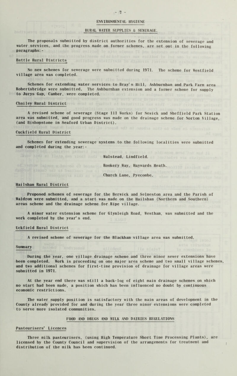 ENVIRONMENTAL HYGIENE RURAL WATER SUPPLIES & SEWERAGE. The proposals submitted by district authorities for the extension of sewerage and water services, and the progress made on former schemes, are set out in the following paragraphs: - Battle Rural Districts No new schemes for sewerage were submitted during 1971. The scheme for Westfield village area was completed. Schemes for extending water services to Bray’s Hill, Ashburnham and Park Farm area Robertsbridge were submitted. The Ashburnham extension and a former scheme for supply to Jurys Gap, Camber, were completed. Chailey Rural District A revised scheme of sewerage (Stage 111 Works) for Newick and Sheffield Park Station area was submitted, and good progress was made on the drainage scheme for Norton Village, (and Bishopstone in Seaford Urban District). Cuckfield Rural District Schemes for extending sewerage systems to the following localities were submitted and completed during the year: - Walstead, Lindfield. Rookery Way, Haywards Heath. Church Lane, Pyecombe. Hailsham Rural District Proposed schemes of sewerage for the Berwick and Selmeston area and the Parish of Waldron were submitted, and a start was made on the Hailsham (Northern and Southern) areas scheme and the drainage scheme for Ripe village. A minor water extension scheme for Glynleigh Road, Westham, was submitted and the work completed by the year’s end. Uckfield Rural District A revised scheme of sewerage for the Blackham village area was submitted. Sumnary During the year, one village drainage scheme and three minor sewer extensions have been completed. Work is proceeding on one major area scheme and two small village schemes, and two additional schemes for first-time provision of drainage for village areas were submitted in 1971. At the year end there was still a back-log of eight main drainage schemes on which no start had been made, a position which has been influenced no doubt by continuous economic restrictions. The water supply position is satisfactory with the main areas of development in the County already provided for and during the year three minor extensions were completed to serve more isolated communities. FOOD AND DRUGS AND MILK AND DAIRIES REGULATIONS Pasteurisers’ Licences Three milk pasteurisers, (using High Temperature Short Time Processing Plants), are licensed by the County Council and supervision of the arrangements for treatment and distribution of the milk has been continued.