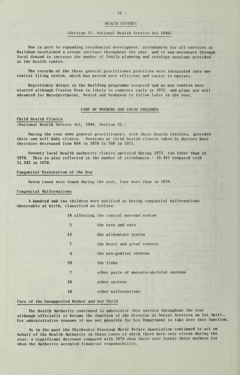 HEALTH CENTRES (Section 21, National Health Service Act 1946) Due in part to expanding residential development, attendances for all services at Hailsham maintained a steady increase throughout the year, and it was necessary through local demand to increase the number of family planning and cytology sessions provided at the health centre. The records of the three general practitioner practices were integrated into one central filing system, which has proved more efficient and easier to operate. Regrettably delays in the building programme occurred and no new centres were started although Crawley Down is likely to commence early in 1972, and plans are well advanced for Hurstpierpoint, Newick and Newhaven to follow later in the year. CARE OF MOTHERS AND YOliNG CHILDREN Child Health Clinics (National Health Service Act, 1946, Section 22.) During the year some general practitioners, with their health visitors, provided their own well baby clinics. Sessions at child health clinics taken by doctors have therefore decreased from 844 in 1970 to 768 in 1971. Seventy local health authority clinics operated during 1971, two fewer than in 1970. This is also reflected in the number of attendances - 10,441 compared with 11,242 in 1970. Congenital Dislocation of the Hip Seven cases were found during the year, four more than in 1970. Congenital Malformations A hundred and two children were notified as having congenital malformations observable at birth, classified as follows: 18 affecting the central nervous system 5 the eyes and ears 12 the alimentary system 7 the heart and great vessels 4 the uro-genital systems 29 the limbs 7 other parts of musculo-skeletal systems 10 other systems 10 other malformations Care of the Unsupported Mother and her Child The Health Authority continued to administer this service throughout the year although officially it became the function of the Director of Social Services on 1st April. For administrative reasons it was not possible for his Department to take over this function. As in the past the Chichester Diocesan Moral Wefare Association continued to act on behalf of the Health Authority in these cases of which there were only eleven during the year; a significant decrease compared with 1970 when there were twenty three mothers for whom the Authority accepted financial responsibility.
