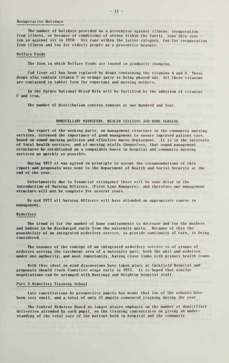 Recuperative Holidays The number of holidays provided as a prevention against illness, recuperation from illness, or because of conditions of stress within the family, rose this year - ten as against six in 1970. Six came within the latter category, two for recuperation from illness and two for elderly people as a preventive measure. Welfare Foods The form in which Welfare Foods are issued is gradually changing. Cod liver oil has been replaced by drops containing the vitamins A and D. These drops also contain vitamin C as orange juice is being phased out. All three vitamins are contained in tablet form for expectant and nursing mothers. In the future National Dried Milk will be fortified by the addition of vitamins C and iron. The number of distribution centres remains at one hundred and four. DOMICILIARY MIDWIFERY, HEALTH VISITING AND HOME NURSING The report of the working party, on management structure in the community nursing services, stressed the importance of good management to ensure improved patient care, based on sound nursing policies and effective nurse deployment. It is in the interests of local health services, and of nursing staffs themselves, that sound management structures be established on a comparable basis in hospital and community nursing services as quickly as possible. During 1971 it was agreed in principle to accept the recommendations of this report and proposals were sent to the Department of Health and Social Security at the end of the year. Unfortunately due to financial stringency there will be some delay in the introduction of Nursing Officers, (First Line Managers), and therefore our management structure will not be complete for several years. By mid 1972 all Nursing Officers will have attended an appropriate course in management. Midwifery The trend is for the number of home confinements to decrease and for the mothers and babies to be discharged early from the maternity units. Because of this the possibility of an integrated midwifery service, to provide continuity of care, is being considered. The essence of the concept of an integrated midwifery service is of groups of midwives serving the catchment area of a maternity unit; both the unit and midwives under one authority; and most importantly, having close links with primary health teams. With this ideal in mind discussions have taken place at Cuckfield Hospital and proposals should reach Committee stage early in 1972. It is hoped that similar negotiations can be arranged with Hastings and Brighton hospital staff. Part 2 Midwifery Training School Late cancellations by prospective pupils has meant that two of the schools have been very small, and a total of only 21 pupils commenced training during the year. The Central Midwives Board no longer places emphasis on the number of domiciliary deliveries attended by each pupil, so the training concentrates on giving an under- standing of the total care of the patient both in hospital and the community.