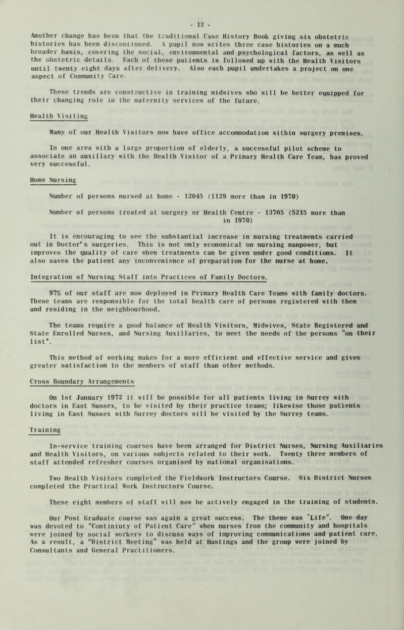 Another change has been that the traditional Case History Book giving six obstetric histories has been discontinued. A pupil now writes three case histories on a much broader basis, covering the social, environmental and psychological factors, as well as the obstetric details. Each of these patients is followed up with the Health Visitors until twenty eight days after delivery. Also each pupil undertakes a project on one aspect of Community Care. These trends are constructive in training midwives who will be better equipped for their changing role in the maternity services of the future. Health Visiting Many of our Health Visitors now have office accommodation within surgery premises. In one area with a large proportion of elderly, a successful pilot scheme to associate an auxiliary with the Health Visitor of a Primary Health Care Team, has proved very successful. Home Nursing Number of persons nursed at home - 12045 (1129 more than in 1970) Number of persons treated at surgery or Health Centre - 13705 (5215 more than in 1970) It is encouraging to see the substantial increase in nursing treatments carried out in Doctor* s surgeries. This is not only economical on nursing manpower, but improves the quality of care when treatments can be given under good conditions. It also saves the patient any inconvenience of preparation for the nurse at home. Integration of Nursing Staff into Practices of Family Doctors. 97% of our staff are now deployed in Primary Health Care Teams with family doctors. These teams are responsible for the total health care of persons registered with them and residing in the neighbourhood. The teams require a good balance of Health Visitors, Midwives, State Registered and State Enrolled Nurses, and Nursing Auxiliaries, to meet the needs of the persons “on their list*. This method of working makes for a more efficient and effective service and gives greater satisfaction to the members of staff than other methods. Cross Boundary Arrangements On 1st January 1972 it will be possible for all patients living in Surrey with doctors in East Sussex, to be visited by their practice teams; likewise those patients living in East Sussex with Surrey doctors will be visited by the Surrey teams. Training In-service training courses have been arranged for District Nurses, Nursing Auxiliaries and Health Visitors, on various subjects related to their work. Twenty three members of staff attended refresher courses organised by national organisations. Two Health Visitors completed the Fieldwork Instructors Course. Six District Nurses completed the Practical Work Instructors Course. These eight members of staff will now be actively engaged in the training of students. Our Post Graduate course was again a great success. The theme was 'Life. One day was devoted to “Continiuty of Patient Care when nurses from the community and hospitals were joined by social workers to discuss ways of improving communications and patient care. As a result, a District Meeting was held at Hastings and the group were joined by Consultants and General Practitioners.