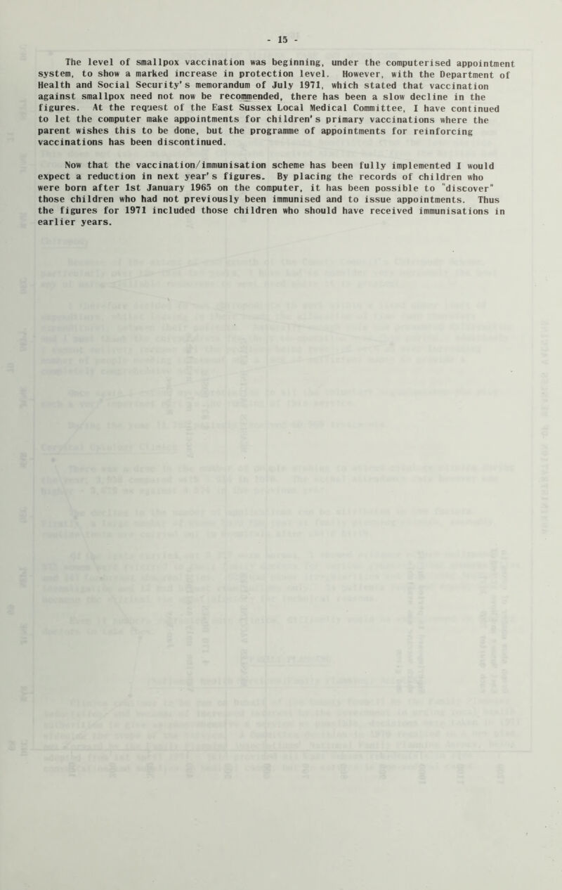 The level of smallpox vaccination was beginning, under the computerised appointment system, to show a marked increase in protection level. However, with the Department of Health and Social Security’s memorandum of July 1971, which stated that vaccination against smallpox need not now be recommended, there has been a slow decline in the figures. At the request of the East Sussex Local Medical Committee, I have continued to let the computer make appointments for children's primary vaccinations where the parent wishes this to be done, but the programme of appointments for reinforcing vaccinations has been discontinued. Now that the vaccination/immunisation scheme has been fully implemented I would expect a reduction in next year’s figures. By placing the records of children who were born after 1st January 1965 on the computer, it has been possible to discover those children who had not previously been immunised and to issue appointments. Thus the figures for 1971 included those children who should have received immunisations in earlier years.