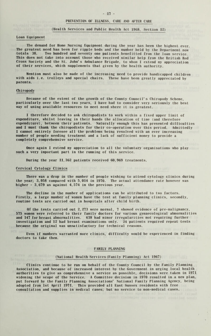 PREVENTION OF ILLNESS, CARE AND AFTER CARE (Health Services and Public Health Act 1968, Section 12) Loan Equipment The demand for Home Nursing Equipment during the year has been the highest ever. The greatest need has been for ripple beds and the number held by the Department now totals 38. Two hundred and seventy one patients benefitted from the loan service. This does not take into account those who received similar help from the British Red Cross Society and the St. John's Ambulance Brigade, to whom I extend my appreciation of their services, which supplements that given by the health authority. Mention must also be made of the increasing need to provide handicapped children with aids i.e. trolleys and special chairs. These have been greatly appreciated by parents. Chiropody Because of the extent of the growth of the County Council’s Chiropody Scheme, particularly over the last two years, I have had to consider very seriously the best way of using available resources to meet need where it is greatest. I therefore decided to ask chiropodists to work within a fixed upper limit of expenditure, whilst leaving in their hands the allocation of time (and therefore expenditure), between their patients. Naturally enough this has presented difficulties and I must thank the chiropodists for their co-operation over this period. Admittedly I cannot entirely foresee all the problems being resolved with an ever increasing number of people needing treatment and a lack of sufficient money to provide a completely comprehensive service. Once again I extend my appreciation to all the voluntary organisations who play such a very important part in the running of this service. During the year 11,362 patients received 60,969 treatments. Cervical Cytology Clinics There was a drop in the number of people wishing to attend cytology clinics during the year; 3,958 compared with 5,014 in 1970. The actual attendance rate however was higher - 3,679 as against 4,574 in the previous year. The decline in the number of applications can be attributed to two factors. Firstly, a large number of women have the test at family planning clinics, secondly, routine tests are carried out in hospitals after child birth. Of the tests carried out 2,273 were normal, 7 showed evidence of pre-malignancy, 575 women were referred to their family doctors for various gynaecological abnormalities and 147 for breast abnormalities. 638 had minor irregularities not requiring further investigation and 12 had breast examinations only. 24 patients required repeat tests because the original was unsatisfactory for technical reasons. Even if numbers warranted more clinics, difficulty would be experienced in finding doctors to take them. FAMILY PLANNING (National Health Services(Family Planning) Act 1967) Clinics continue to be run on behalf of the County Council by the Family Planning Association, and because of increased interest by the Government in urging local health authorities to give as comprehensive a service as possible, decisions were taken in 1971 widening the scope of the Service. A Committee decision in 1970 resulted in a new plan, put forward by the Family Planning Associations' National Family Planning Agency, being adopted from 1st April 1971. This provided all East Sussex residents with free consultation and supplies in medical cases; but no service to non-medical cases.