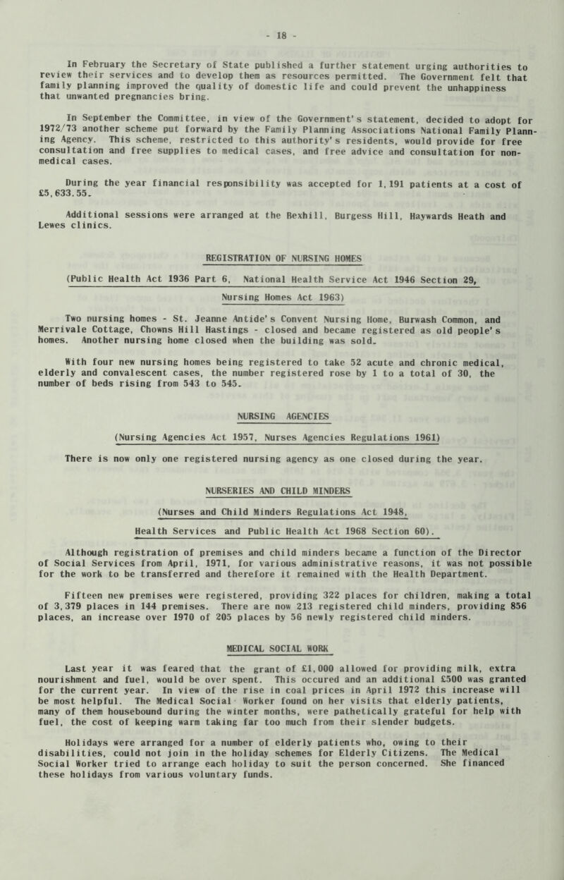 In February the Secretary of State published a further statement urging authorities to review their services and to develop them as resources permitted. The Government felt that family planning improved the quality of domestic life and could prevent the unhappiness that unwanted pregnancies bring. In September the Committee, in view of the Government’s statement, decided to adopt for 1972/73 another scheme put forward by the Family Planning Associations National Family Plann- ing Agency. This scheme, restricted to this authority’s residents, would provide for free consultation and free supplies to medical cases, and free advice and consultation for non- medical cases. During the year financial responsibility was accepted for 1,191 patients at a cost of £5,633.55. Additional sessions were arranged at the Bexhill, Burgess Hill, Haywards Heath and Lewes clinics. REGISTRATION OF NURSING HOMES (Public Health Act 1936 Part 6, National Health Service Act 1946 Section 29, Nursing Homes Act 1963) Two nursing homes - St. Jeanne Antide’s Convent Nursing Home, Burwash Common, and Merrivale Cottage, Chowns Hill Hastings - closed and became registered as old people's homes. Another nursing home closed when the building was sold. With four new nursing homes being registered to take 52 acute and chronic medical, elderly and convalescent cases, the number registered rose by 1 to a total of 30, the number of beds rising from 543 to 545. NURSING AGENCIES (Nursing Agencies Act 1957, Nurses Agencies Regulations 1961) There is now only one registered nursing agency as one closed during the year. NURSERIES AND CHILD MINDERS (Nurses and Child Minders Regulations Act 1948, Health Services and Public Health Act 1968 Section 60). Although registration of premises and child minders became a function of the Director of Social Services from April, 1971, for various administrative reasons, it was not possible for the work to be transferred and therefore it remained with the Health Department. Fifteen new premises were registered, providing 322 places for children, making a total of 3,379 places in 144 premises. There are now 213 registered child minders, providing 856 places, an increase over 1970 of 205 places by 56 newly registered child minders. MEDICAL SOCIAL WORK Last year it was feared that the grant of £1,000 allowed for providing milk, extra nourishment and fuel, would be over spent. This occured and an additional £500 was granted for the current year. In view of the rise in coal prices in April 1972 this increase will be most helpful. The Medical Social Worker found on her visits that elderly patients, many of them housebound during the winter months, were pathetically grateful for help with fuel, the cost of keeping warm taking far too much from their slender budgets. Holidays were arranged for a number of elderly patients who, owing to their disabilities, could not join in the holiday schemes for Elderly Citizens. The Medical Social Worker tried to arrange each holiday to suit the person concerned. She financed these holidays from various voluntary funds.