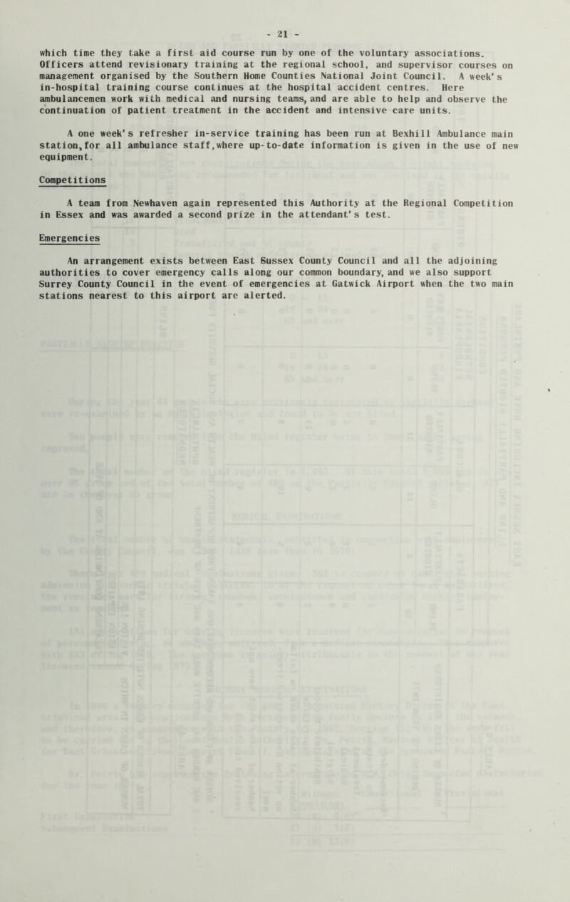 which time they take a first aid course run by one of the voluntary associations. Officers attend revisionary training at the regional school, and supervisor courses on management organised by the Southern Home Counties National Joint Council. A week's in-hospital training course continues at the hospital accident centres. Here ambulancemen work with medical and nursing teams, and are able to help and observe the continuation of patient treatment in the accident and intensive care units. A one week’s refresher in-service training has been run at Bexhill Ambulance main station,for all ambulance staff.where up-to-date information is given in the use of new equipment. Competitions A team from Newhaven again represented this Authority at the Regional Competition in Essex and was awarded a second prize in the attendant’s test. Emergencies An arrangement exists between East Sussex County Council and all the adjoining authorities to cover emergency calls along our common boundary, and we also support Surrey County Council in the event of emergencies at Gatwick Airport when the two main stations nearest to this airport are alerted.