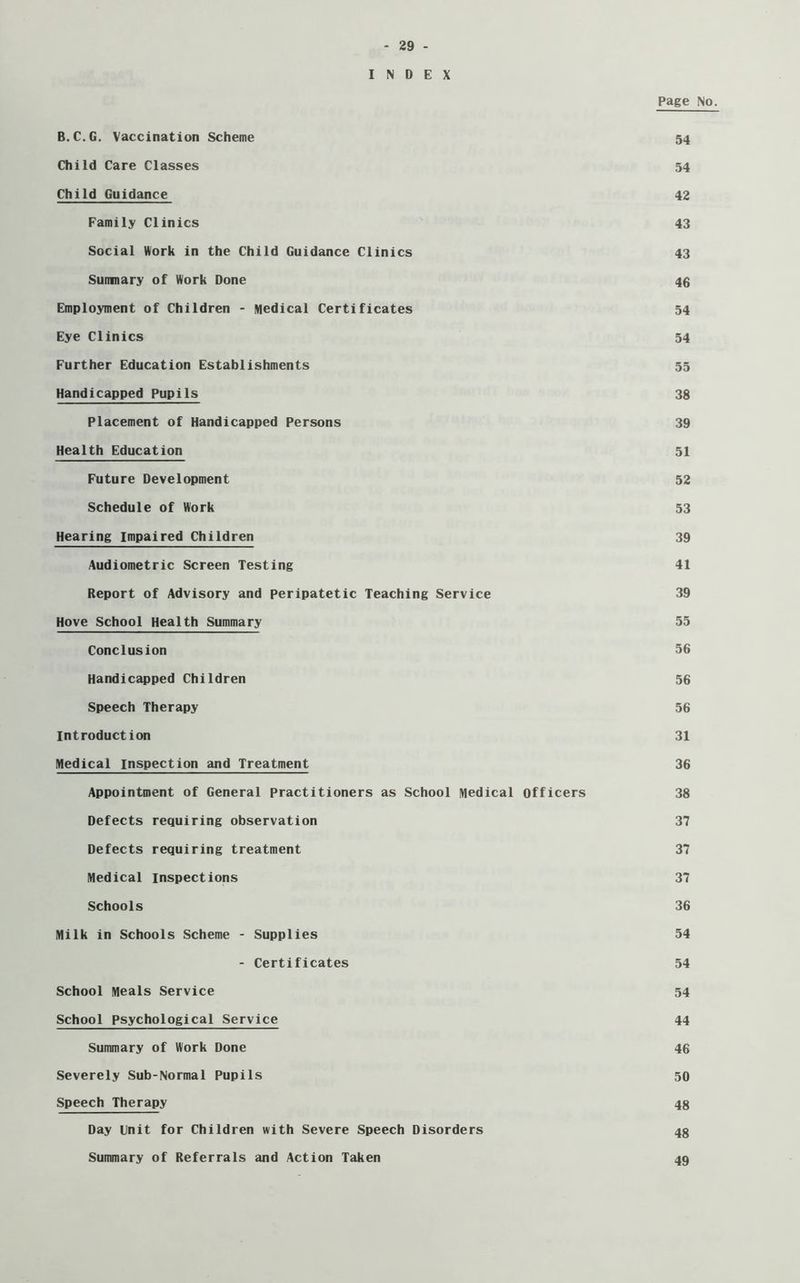 INDEX Page No. B.C.G. Vaccination Scheme 54 Child Care Classes 54 Child Guidance 42 Family Clinics 43 Social Work in the Child Guidance Clinics 43 Summary of Work Done 46 Employment of Children - Medical Certificates 54 Eye Clinics 54 Further Education Establishments 55 Handicapped Pupils 38 Placement of Handicapped Persons 39 Health Education 51 Future Development 52 Schedule of Work 53 Hearing Impaired Children 39 Audiometric Screen Testing 41 Report of Advisory and Peripatetic Teaching Service 39 Hove School Health Summary 55 Conclusion 56 Handicapped Children 56 Speech Therapy 56 Introduction 31 Medical inspection and Treatment 36 Appointment of General practitioners as School Medical officers 38 Defects requiring observation 37 Defects requiring treatment 37 Medical inspections 37 Schools 36 Milk in Schools Scheme - Supplies 54 - Certificates 54 School Meals Service 54 School Psychological Service 44 Summary of Work Done 46 Severely Sub-Normal Pupils 50 Speech Therapy 48 Day llnit for Children with Severe Speech Disorders 48 Summary of Referrals and Action Taken 49