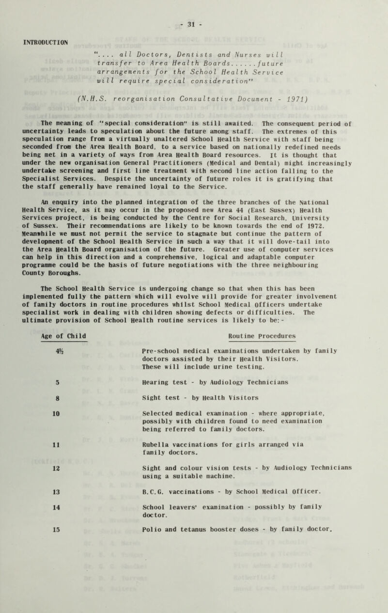 INTRODUCTION '*.... all Doctors, Dentists and Nurses will transfer to Area Health Boards future arrangements for the School Health Service will require special consideration” (N.H.S. reorganisation Consultative Document - 1971) The meaning of “special consideration” is still awaited. The consequent period of uncertainty leads to speculation about the future among staff. The extremes of this speculation range from a virtually unaltered School Health Service with staff being seconded from the Area Health Board, to a service based on nationally redefined needs being met in a variety of ways from Area Health Board resources. It is thought that under the new organisation General Practitioners (Medical and Dental) might increasingly undertake screening and first line treatment with second line action falling to the Specialist Services. Despite the uncertainty of future roles it is gratifying that the staff generally have remained loyal to the Service. An enquiry into the planned integration of the three branches of the National Health Service, as it may occur in the proposed new Area 44 (East Sussex) Health Services project, is being conducted by the Centre for Social Research, university of Sussex. Their recommendations are likely to be known towards the end of 1972. Meanwhile we must not permit the service to stagnate but continue the pattern of development of the School Health Service in such a way that it will dove-tail into the Area Health Board organisation of the future. Greater use of computer services can help in this direction and a comprehensive, logical and adaptable computer programme could be the basis of future negotiations with the three neighbouring County Boroughs. The School Health Service is undergoing change so that when this has been implemented fully the pattern which will evolve will provide for greater involvement of family doctors in routine procedures whilst School Medical officers undertake specialist work in dealing with children showing defects or difficulties. The ultimate provision of School Health routine services is likely to be: - Age of Child Routine Procedures 4H Pre-school medical examinations undertaken by family doctors assisted by their Health Visitors. These will include urine testing. 5 Hearing test - by Audiology Technicians 8 Sight test - by Health Visitors 10 Selected medical examination - where appropriate, possibly with children found to need examination being referred to family doctors. 11 Rubella vaccinations for girls arranged via family doctors. 12 Sight and colour vision tests - by Audiology Technicians using a suitable machine. 13 B.C.G. vaccinations - by School Medical Officer. 14 School leavers’ examination - possibly by family doctor. 15 Polio and tetanus booster doses - by family doctor.