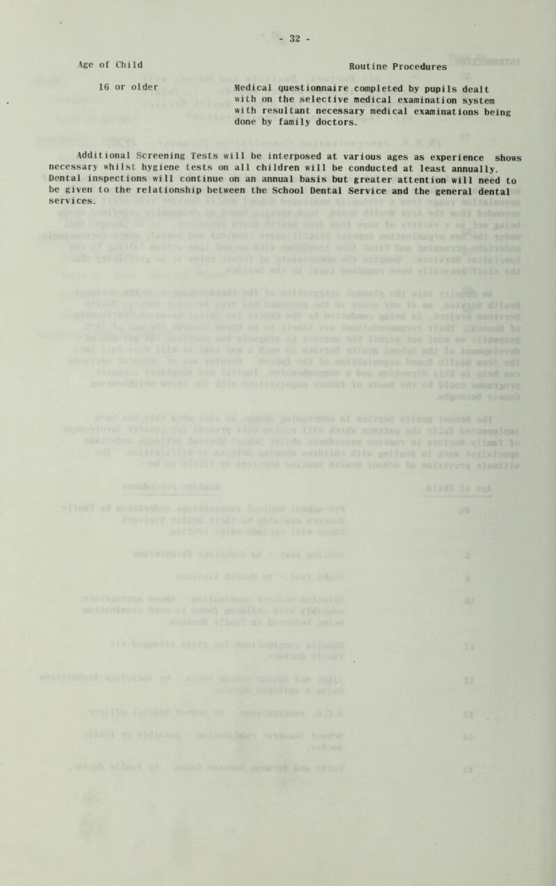 Age of Child Routine Procedures 16 or older Medical questionnaire completed by pupils dealt with on the selective medical examination system with resultant necessary medical examinations being done by family doctors. Additional Screening Tests will be interposed at various ages as experience shows necessary whilst hygiene tests on all children will be conducted at least annually. Dental inspections will continue on an annual basis but greater attention will need to be given to the relationship between the School Dental Service and the general dental services.