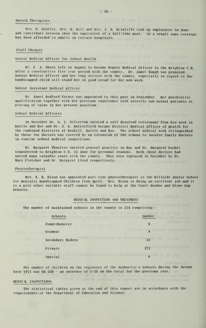 Speech Therapists Mrs. D. Bentley, Mrs. M- Hill and Mrs. A. M. McAuliffe took up employment in June and contribute between them the equivalent of a full-time post. As a result some coverage has been afforded to adults in certain hospitals. Staff Changes Senior Medical Officer for School Health Dr. p. A. Shave left in August to become Deputy Medical Officer to the Brighton C.B. after a constructive five year period with the county. Dr. Janet Waugh was promoted Senior Medical Officer and her long service with the county, especially in regard to the handicapped child will stand her in good stead for her new work. Senior Assistant Medical Officer Dr. Janet Bedford-Turner was appointed to this post in September. Her psychiatric qualification together with her previous experience with severely sub normal patients is proving of vaiue in her present position. School Medical Officers In November Dr. N. I. Silverton entered a well deserved retirement from his work in Battle and Rye and Dr. J. K. Butterfield became District Medical Officer of Health for the combined districts of Bexhill, Battle and Rye. The school medical work relinquished by these two doctors was covered by an extension of the scheme to involve family doctors in routine school medical inspections. Dr. Margaret Thwaites entered general practice in May and Dr. Margaret Parker transferred to Brighton C.B. in June for personal reasons. Both these doctors had served many valuable years with the county. They were replaced in November by Dr. Mary Fletcher and Dr. Margaret Lloyd respectively. Physiotherapist Mrs. B. R. Dixon was appointed part-time physiotherapist to the Hillside Junior School for Mentally Handicapped Children from April. Mrs. Dixon is doing an excellent job and it is a pity other suitable staff cannot be found to help at the Court Meadow and Glyne Gap Schools. MEDICAL INSPECTION AND TREATMENT The number of maintained schools in the county is 214 comprising:- Schools Number Comprehensive 8 Grammar 4 Secondary Modern 22 Primary 172 Special 8 The number of children on the registers of the Authority’s Schools during the Autumn Term 1971 was 60,230 - an increase of 5-2% on the total for the previous year. MEDICAL INSPECTIONS The statistical tables given at the end of this report are in accordance with the requirements of the Department of Education and Science.
