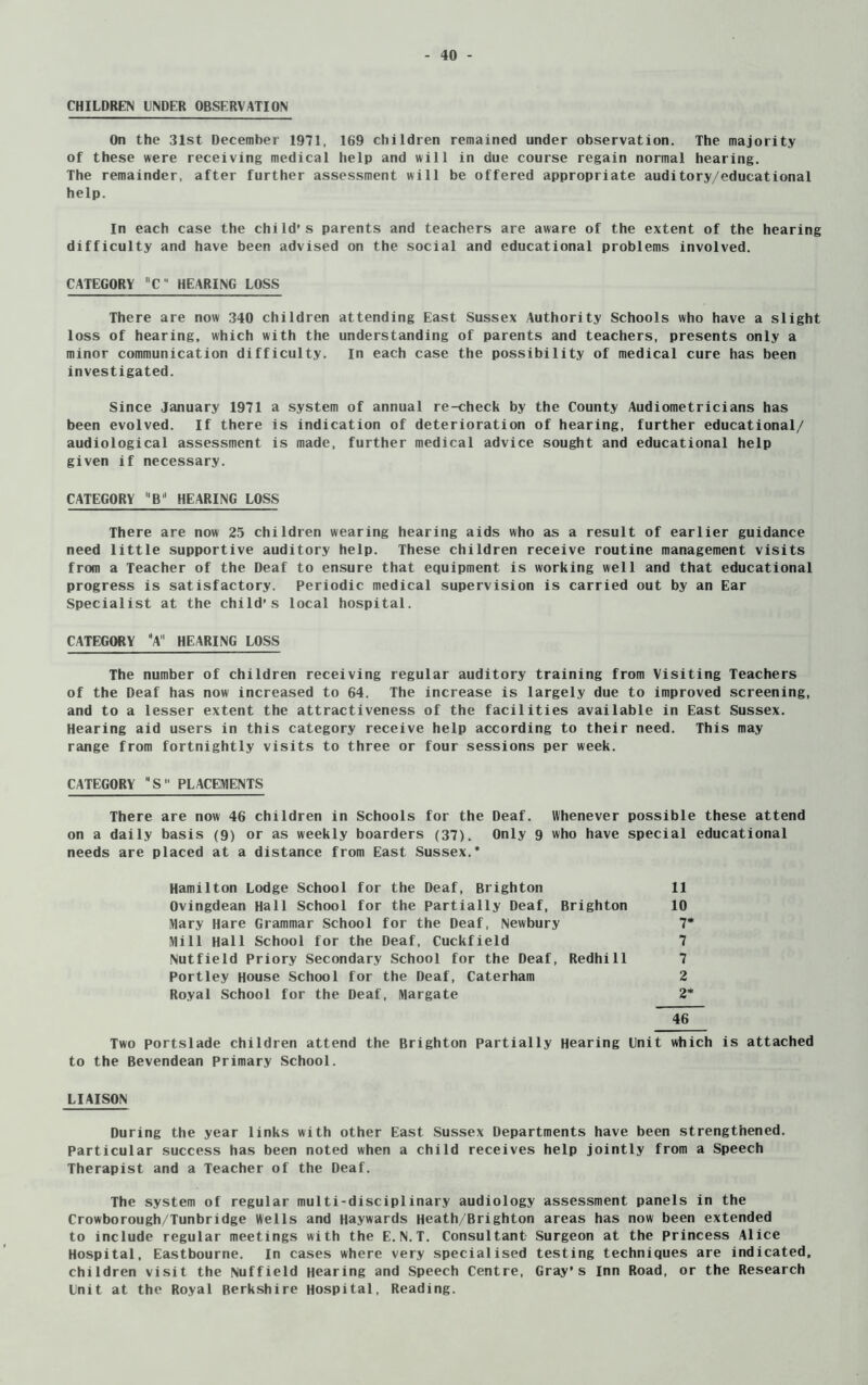 CHILDREN UNDER OBSERVATION On the 31st December 1971, 169 children remained under observation. The majority of these were receiving medical help and will in due course regain normal hearing. The remainder, after further assessment will be offered appropriate auditory/educational help. In each case the child’s parents and teachers are aware of the extent of the hearing difficulty and have been advised on the social and educational problems involved. CATEGORY C HEARING LOSS There are now 340 children attending East Sussex Authority Schools who have a slight loss of hearing, which with the understanding of parents and teachers, presents only a minor communication difficulty. In each case the possibility of medical cure has been investigated. Since January 1971 a system of annual re-check by the County Audiometricians has been evolved. If there is indication of deterioration of hearing, further educational/ audiological assessment is made, further medical advice sought and educational help given if necessary. CATEGORY B* HEARING LOSS There are now 25 children wearing hearing aids who as a result of earlier guidance need little supportive auditory help. These children receive routine management visits from a Teacher of the Deaf to ensure that equipment is working well and that educational progress is satisfactory. Periodic medical supervision is carried out by an Ear Specialist at the child’s local hospital. CATEGORY “A HEARING LOSS The number of children receiving regular auditory training from Visiting Teachers of the Deaf has now increased to 64. The increase is largely due to improved screening, and to a lesser extent the attractiveness of the facilities available in East Sussex. Hearing aid users in this category receive help according to their need. This may range from fortnightly visits to three or four sessions per week. CATEGORY S PLACEMENTS There are now 46 children in Schools for the Deaf. Whenever possible these attend on a daily basis (9) or as weekly boarders (37). Only 9 who have special educational needs are placed at a distance from East Sussex.* Hamilton Lodge School for the Deaf, Brighton 11 Ovingdean Hall School for the Partially Deaf, Brighton 10 Mary Hare Grammar School for the Deaf, Newbury 7* Mill Hall School for the Deaf, Cuckfield 7 Nutfield Priory Secondary School for the Deaf, Redhill 7 Portley House School for the Deaf, Caterham 2 Royal School for the Deaf, Margate 2* 46 Two portslade children attend the Brighton Partially Hearing Unit which is attached to the Bevendean Primary School. LIAISON During the year links with other East Sussex Departments have been strengthened. Particular success has been noted when a child receives help jointly from a Speech Therapist and a Teacher of the Deaf. The system of regular multi-disciplinary audiology assessment panels in the Crowborough/Tunbridge Wells and Haywards Heath/Brighton areas has now been extended to include regular meetings with the E. N.T. Consultant Surgeon at the Princess Alice Hospital, Eastbourne. In cases where very specialised testing techniques are indicated, children visit the Nuffield Hearing and Speech Centre, Gray’s Inn Road, or the Research Unit at the Royal Berkshire Hospital, Reading.