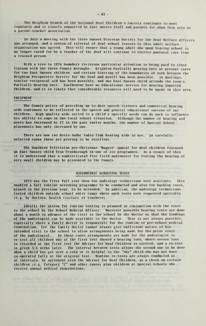 The Brighton branch of the National Deaf Children’s Society continues to meet regularly and is closely supported by East Sussex Staff and parents for whom this acts as a parent-teacher association. In July a meeting with the three Sussex Diocesan Society for the Deaf Welfare officers was arranged, and a system of referral of deaf school leavers to this adult welfare organisation was agreed. This will ensure that a young adult who upon leaving school is no longer cared for by a teacher of the deaf will continue to receive pastoral care from a trained person. With a view to 1974 boundary revisions particular attention is being paid to close liaison with the three County Boroughs. Brighton Partially Hearing Unit at present cares for two East Sussex children, and certain blurring of the boundaries of work between the Brighton Peripatetic Service for the Deaf and myself has been possible. in Hastings, similar reciprocal aid has been possible, and one East Sussex child attends the town’s Partially Hearing Unit. Eastbourne have no Educational Service for Hearing Impaired Children, and it is likely that considerable resources will need to be spent in this area. EQUIPMENT The County policy of providing up to date speech trainers and commercial hearing aids continues to be reflected in the speech and general educational success of our children. High quality aids suited to a child’s specific needs can do much to influence his ability to cope in the local school situation. Although the number of hearing aid users has increased by 17 in the past twelve months, the number of Special School placements has only increased by one. There are now two Reslo-Audac radio link hearing aids in use. In carefully selected cases these are proving to be excellent. The Southern Television pre-Christmas *Magpie’ appeal for deaf children featured an East Sussex child from Crowborough in one of its programmes. As a result of this it is understood that a sophisticated free field audiometer for testing the hearing of very small children may be presented to the County. AUDIOMETRIC SCREENING TESTS 1972 was the first full year when two audiology technicians were available. This enabled a full routine screening programme to be conducted and also for backlog cases, missed in the previous year, to be screened. In addition, the audiology technicians tested children outside school entry range where such tests were requested specially (e.g. by doctors, health visitors or teachers). Ideally the system for routine testing is planned in conjunction with the visit to the school by the School Medical Officer. Wherever possible hearing tests are done about a month in advance of the visit to the school by the doctor so that the findings of the audiologist can be made available to the doctor. This is not always possible, especially where a family doctor is responsible for the routine or pre-school medical examination, for the family doctor cannot always give sufficient notice of his intended visit to the school to allow arrangements being made for the prior visit of the audiologist. In these cases arrangements are made for the audiologist to re-test all children who at the first test showed a hearing loss, where severe loss is recorded at the first test the Adviser for Deaf Children is alerted, and a re-test is given 3/4 weeks later. The interval between tests allows the second one to be done when a child has got over a cold or is helpful to the 'shy* child who may not have co-operated fully at the original test. Routine re-tests are always conducted at at intervals, by agreement with the Adviser for Deaf Children, as a check on certain children (e.g. Category C and other cases) plus children at Special Schools who receive annual medical examinations.