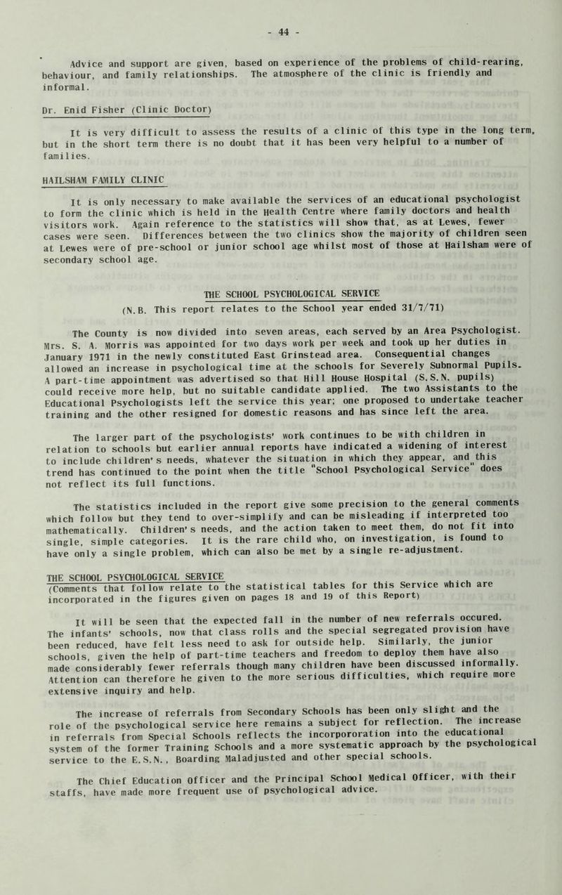 Advice and support are given, based on experience of the problems of chi Id-rearing, behaviour, and family relationships. The atmosphere of the clinic is friendly and informal. Dr. Enid Fisher (Clinic Doctor) It is very difficult to assess the results of a clinic of this type in the long term, but in the short term there is no doubt that it has been very helpful to a number of families. HAILSHAM FAMILY CLINIC It is only necessary to make available the services of an educational psychologist to form the clinic which is held in the Health Centre where family doctors and health visitors work. Again reference to the statistics will show that, as at Lewes, fewer cases were seen. Differences between the two clinics show the majority of children seen at Lewes were of pre-school or junior school age whilst most of those at Hailsham were of secondary school age. THE SCHOOL PSYCHOLOGICAL SERVICE (N.B. This report relates to the School year ended 31/7/71) The County is now divided into seven areas, each served by an Area psychologist. Mrs. S. A. Morris was appointed for two days work per week and took up her duties in January 1971 in the newly constituted East Grinstead area. Consequential changes allowed an increase in psychological time at the schools for Severely Subnormal Pupils. A part-time appointment was advertised so that Hill House Hospital (S.S.N. pupils) could receive more help, but no suitable candidate applied. The two Assistants to the Educational Psychologists left the service this year; one proposed to undertake teacher training and the other resigned for domestic reasons and has since left the area. The larger part of the psychologists' work continues to be with children in relation to schools but earlier annual reports have indicated a widening of interest to include children’s needs, whatever the situation in which they appear, and^this trend has continued to the point when the title school Psychological Service does not reflect its full functions. The statistics included in the report give some precision to the general comments which follow but they tend to over-simplify and can be misleading if interpreted too mathematically. Children’s needs, and the action taken to meet them, do not fit into single, simple categories. It is the rare child who, on investigation, is found to have only a single problem, which can also be met by a single re-adjustment. THE SCHOOL PSYCHOLOGICAL SERVICE (Comments that follow relate to the statistical tables for this Service which are incorporated in the figures given on pages 18 and 19 of this Report) It will be seen that the expected fall in the number of new referrals occured. The infants’ schools, now that class rolls and the special segregated provision have been reduced, have felt less need to ask for outside help. Similarly, the junior schools, given the help of part-time teachers and freedom to deploy them have also made considerably fewer referrals though many children have been discussed informally. Attention can therefore he given to the more serious difficulties, which require moie extensive inquiry and help. The increase of referrals from Secondary Schools has been only slight and the role of the psychological service here remains a subject for reflection. The increase in referrals from Special Schools reflects the incorpororation into the educational system of the former Training Schools and a more systematic approach by the psychological service to the E.S.N., Boarding Maladjusted and other special schools. The Chief Education Officer and the Principal School Medical Officer, with their staffs, have made more frequent use of psychological advice.