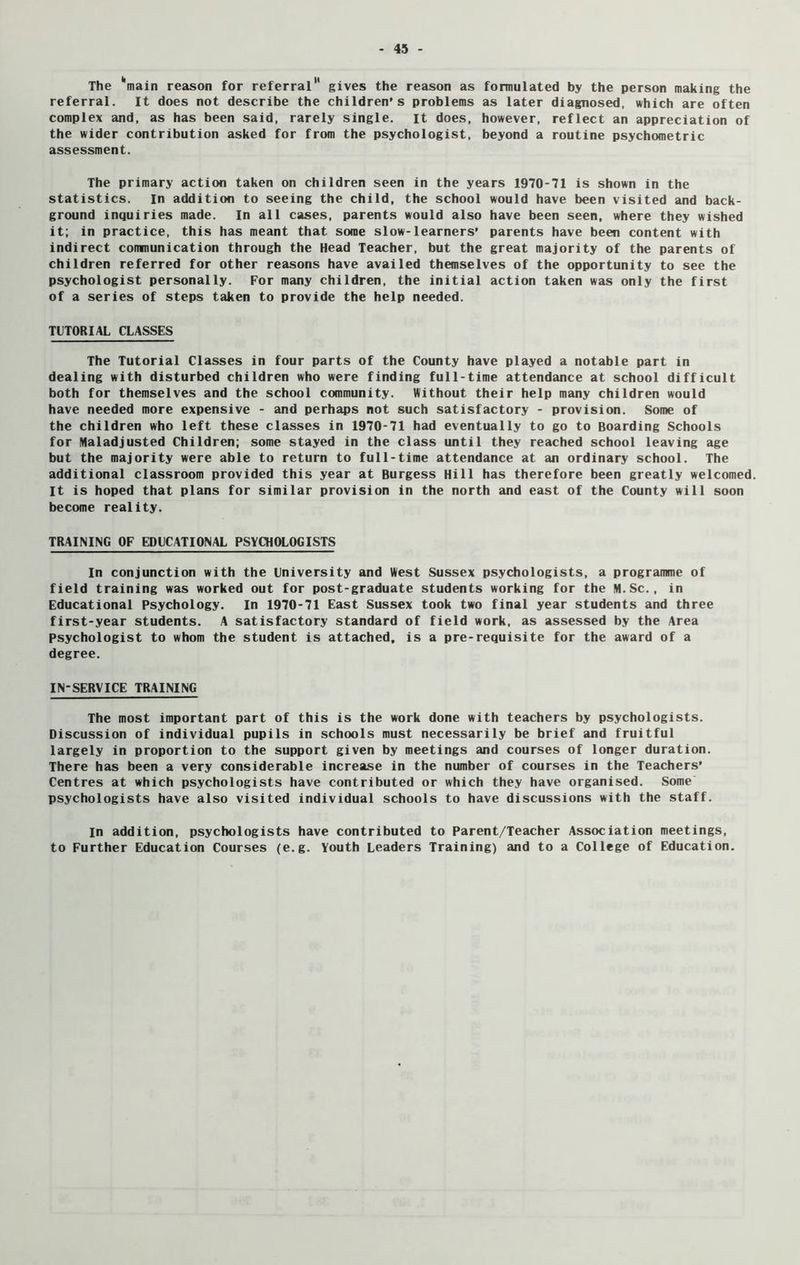 The main reason for referral gives the reason as formulated by the person making the referral. It does not describe the children's problems as later diagnosed, which are often complex and, as has been said, rarely single, it does, however, reflect an appreciation of the wider contribution asked for from the psychologist, beyond a routine psychometric assessment. The primary action taken on children seen in the years 1970-71 is shown in the statistics. In addition to seeing the child, the school would have been visited and back- ground inquiries made. In all cases, parents would also have been seen, where they wished it; in practice, this has meant that some slow-learners’ parents have been content with indirect communication through the Head Teacher, but the great majority of the parents of children referred for other reasons have availed themselves of the opportunity to see the psychologist personally. For many children, the initial action taken was only the first of a series of steps taken to provide the help needed. TUTORIAL CLASSES The Tutorial Classes in four parts of the County have played a notable part in dealing with disturbed children who were finding full-time attendance at school difficult both for themselves and the school community. Without their help many children would have needed more expensive - and perhaps not such satisfactory - provision. Some of the children who left these classes in 1970-71 had eventually to go to Boarding Schools for Maladjusted Children; some stayed in the class until they reached school leaving age but the majority were able to return to full-time attendance at an ordinary school. The additional classroom provided this year at Burgess Hill has therefore been greatly welcomed. It is hoped that plans for similar provision in the north and east of the County will soon become reality. TRAINING OF EDUCATIONAL PSYCHOLOGISTS In conjunction with the University and West Sussex psychologists, a programme of field training was worked out for post-graduate students working for the M.Sc., in Educational Psychology. In 1970-71 East Sussex took two final year students and three first-year students. A satisfactory standard of field work, as assessed by the Area Psychologist to whom the student is attached, is a pre-requisite for the award of a degree. IN-SERVICE TRAINING The most important part of this is the work done with teachers by psychologists. Discussion of individual pupils in schools must necessarily be brief and fruitful largely in proportion to the support given by meetings and courses of longer duration. There has been a very considerable increase in the number of courses in the Teachers’ Centres at which psychologists have contributed or which they have organised. Some psychologists have also visited individual schools to have discussions with the staff. in addition, psychologists have contributed to Parent/Teacher Association meetings, to Further Education Courses (e.g. Youth Leaders Training) and to a College of Education.