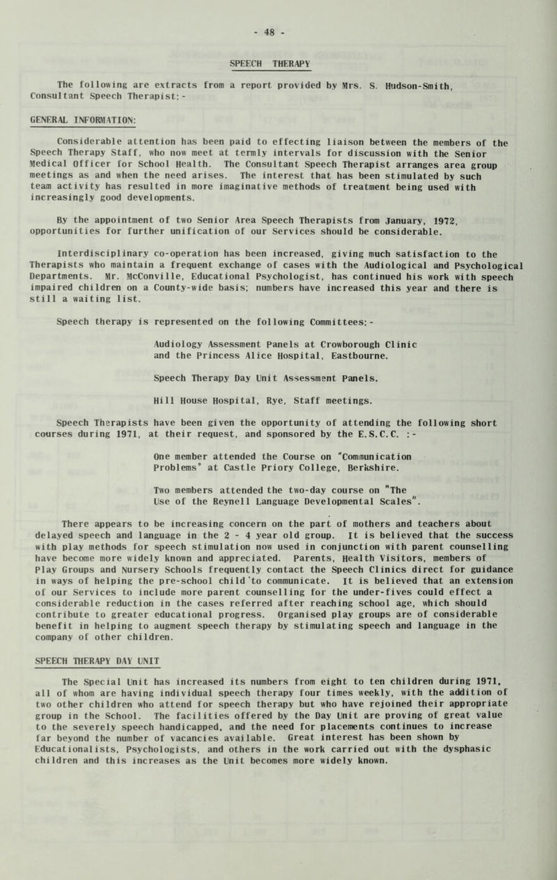 SPEECH THERAPY The following are extracts from a report provided by Mrs. S. Hudson-Smith, Consultant Speech Therapist:- GENERAL INFORMATION: Considerable attention has been paid to effecting liaison between the members of the Speech Therapy Staff, who now meet at tcrmly intervals for discussion with the Senior Medical Officer for School Health. The Consultant Speech Therapist arranges area group meetings as and when the need arises. The interest that has been stimulated by such team activity has resulted in more imaginative methods of treatment being used with increasingly good developments. By the appointment of two Senior Area Speech Therapists from January, 1972, opportunities for further unification of our Services should be considerable. Interdisciplinary co-operation has been increased, giving much satisfaction to the Therapists who maintain a frequent exchange of cases with the Audiological and Psychological Departments. Mr. McConville, Educational Psychologist, has continued his work with speech impaired children on a County-wide basis; numbers have increased this year and there is still a waiting list. Speech therapy is represented on the following Committees:- Audiology Assessment Panels at Crowborough Clinic and the Princess Alice Hospital, Eastbourne. Speech Therapy Day Unit Assessment Panels. Hill House Hospital, Rye, Staff meetings. Speech Therapists have been given the opportunity of attending the following short courses during 1971, at their request, and sponsored by the E.S.C.C. :- One member attended the Course on Communication Problems* at Castle Priory College, Berkshire. Two members attended the two-day course on The Use of the Reynell Language Developmental Scales'1. There appears to be increasing concern on the part of mothers and teachers about delayed speech and language in the 2-4 year old group. It is believed that the success with play methods for speech stimulation now used in conjunction with parent counselling have become more widely known and appreciated. Parents, Health Visitors, members of Play Groups and Nursery Schools frequently contact the Speech Clinics direct for guidance in ways of helping the pre-school child‘to communicate, it is believed that an extension of our Services to include more parent counselling for the under-fives could effect a considerable reduction in the cases referred after reaching school age, which should contribute to greater educational progress. Organised play groups are of considerable benefit in helping to augment speech therapy by stimulating speech and language in the company of other children. SPEECH THERAPY DAY UNIT The Special Unit has increased its numbers from eight to ten children during 1971, all of whom are having individual speech therapy four times weekly, with the addition of two other children who attend for speech therapy but who have rejoined their appropriate group in the School. The facilities offered by the Day Unit are proving of great value to the severely speech handicapped, and the need for placements continues to increase far beyond the number of vacancies available. Great interest has been shown by Educationalists, Psychologists, and others in the work carried out with the dysphasic children and this increases as the Unit becomes more widely known.
