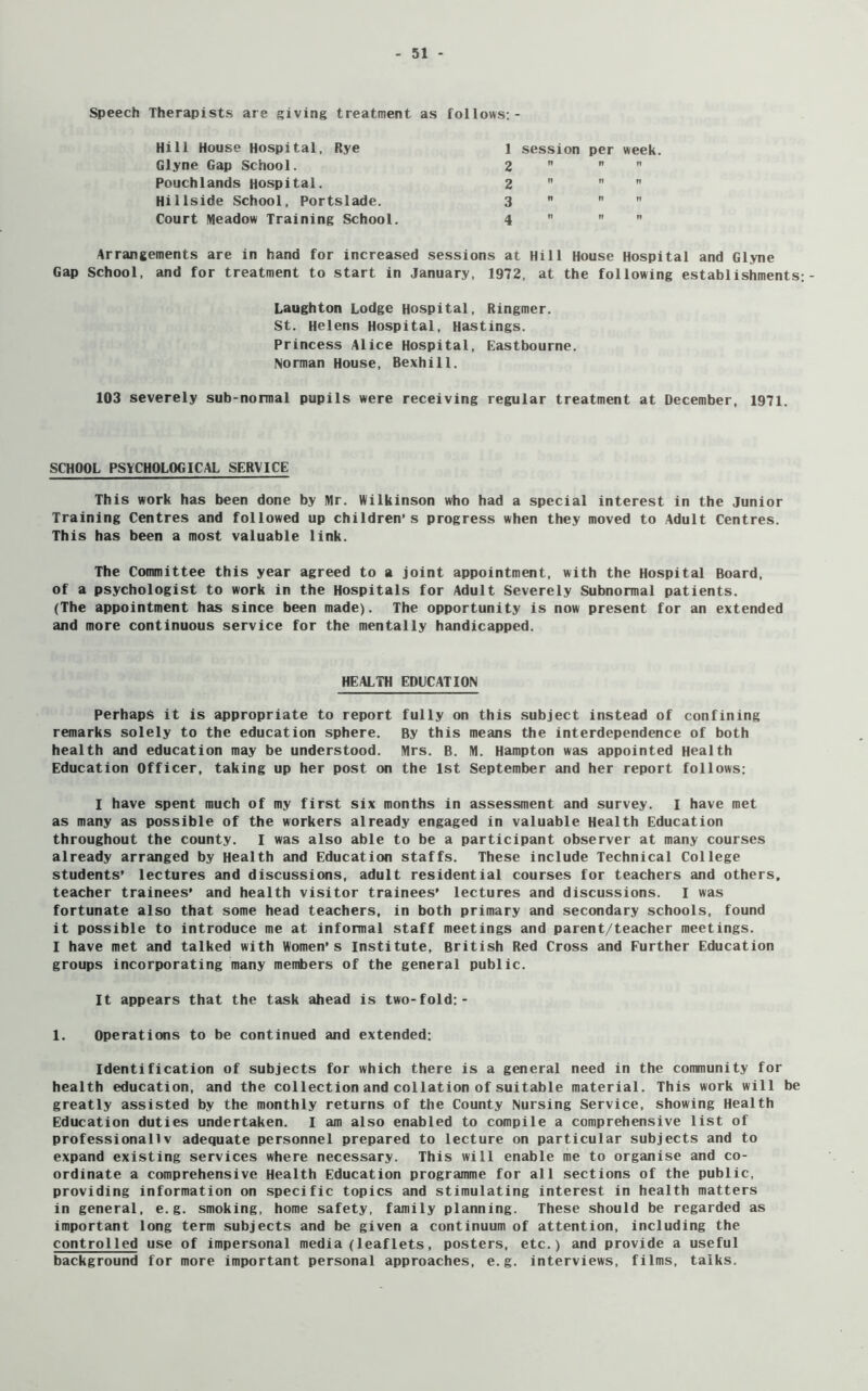 Speech Therapists are giving treatment as follows: - Hill House Hospital, Rye Glyne Gap School. Pouchlands Hospital. Hillside School, Portslade. Court Meadow Training School Arrangements are in hand for increased sessions at Hill House Hospital and Glyne Gap School, and for treatment to start in January, 1972, at the following establishments;- Laughton Lodge Hospital, Ringmer. St. Helens Hospital, Hastings. Princess Alice Hospital, Eastbourne. Norman House, Bexhill. 103 severely sub-normal pupils were receiving regular treatment at December, 1971. 1 session per week. 2 n ?? n 2 » n ?i g n ?! ?? ^ t! ?! ?! SCHOOL PSYCHOLOGICAL SERVICE This work has been done by Mr. Wilkinson who had a special interest in the Junior Training Centres and followed up children’s progress when they moved to Adult Centres. This has been a most valuable link. The Committee this year agreed to a joint appointment, with the Hospital Board, of a psychologist to work in the Hospitals for Adult Severely Subnormal patients. (The appointment has since been made). The opportunity is now present for an extended and more continuous service for the mentally handicapped. HEALTH EDUCATION Perhaps it is appropriate to report fully on this subject instead of confining remarks solely to the education sphere. By this means the interdependence of both health and education may be understood. Mrs. B. M. Hampton was appointed Health Education Officer, taking up her post on the 1st September and her report follows: I have spent much of my first six months in assessment and survey. I have met as many as possible of the workers already engaged in valuable Health Education throughout the county. I was also able to be a participant observer at many courses already arranged by Health and Education staffs. These include Technical College students’ lectures and discussions, adult residential courses for teachers and others, teacher trainees’ and health visitor trainees’ lectures and discussions. I was fortunate also that some head teachers, in both primary and secondary schools, found it possible to introduce me at informal staff meetings and parent/teacher meetings. I have met and talked with Women's Institute, British Red Cross and Further Education groups incorporating many members of the general public. It appears that the task ahead is two-fold:- 1. Operations to be continued and extended: Identification of subjects for which there is a general need in the community for health education, and the collection and collation of suitable material. This work will be greatly assisted by the monthly returns of the County Nursing Service, showing Health Education duties undertaken. I am also enabled to compile a comprehensive list of professionally adequate personnel prepared to lecture on particular subjects and to expand existing services where necessary. This will enable me to organise and co- ordinate a comprehensive Health Education programme for all sections of the public, providing information on specific topics and stimulating interest in health matters in general, e.g. smoking, home safety, family planning. These should be regarded as important long term subjects and be given a continuum of attention, including the controlled use of impersonal media (leaflets, posters, etc.) and provide a useful background for more important personal approaches, e.g. interviews, films, talks.
