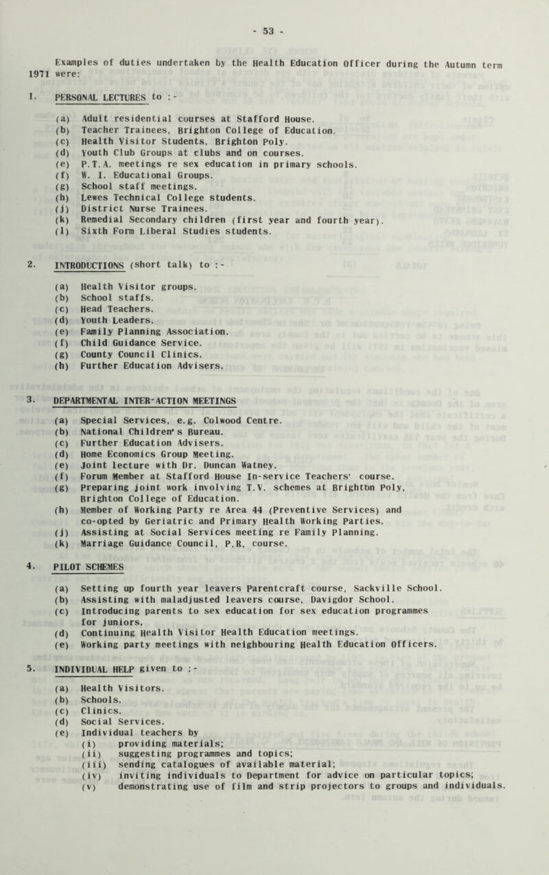 Examples of duties undertaken by the Health Education Officer during the Autumn term 1971 were: 1. PERSONAL LECTURES to :- (a) Adult residential courses at Stafford House. (b) Teacher Trainees, Brighton College of Education. (c) Health Visitor Students, Brighton Poly. (d) Youth Club Groups at clubs and on courses. (e) P.T.A. meetings re sex education in primary schools. (f) IV. I. Educational Groups. (g) School staff meetings. (h) Lewes Technical College students. (j) District Nurse Trainees. (k) Remedial Secondary children (first year and fourth year). (l) Sixth Form Liberal Studies students. 2. INTRODUCTIONS (short talk) to :- (a) Health Visitor groups. (b) School staffs. (c) Head Teachers. (d) Youth Leaders. (e) Family Planning Association. (f) Child Guidance Service. (g) County Council Clinics. (h) Further Education Advisers. 3. DEPARTMENTAL INTER-ACTION MEETINGS (a) Special Services, e.g. Colwood Centre. (b) National Children’s Bureau. (c) Further Education Advisers. (d) Home Economics Group Meeting. (e) joint lecture with Dr. Duncan Watney. (f) Forum Member at Stafford House In-service Teachers’ course. (g) preparing joint work involving T.V. schemes at Brighton Poly, Brighton College of Education. (h) Member of Working Party re Area 44 (Preventive Services) and co-opted by Geriatric and Primary Health Working Parties. (j) Assisting at Social Services meeting re Family Planning. (k) Marriage Guidance Council, P.R. course. 4. PILOT SCHEMES (a) Setting up fourth year leavers Parentcraft course, Sackville School. (b) Assisting with maladjusted leavers course, Davigdor School. (c) introducing parents to sex education for sex education programmes for juniors. (d) Continuing Health Visitor Health Education meetings. (e) Working party meetings with neighbouring Health Education Officers. 5. INDIVIDUAL HELP given to (a) Health Visitors. (b) Schools. (c) Clinics. (d) Social Services. (e) Individual teachers by (i) providing materials; (ii) suggesting programmes and topics; (iii) sending catalogues of available material; (iv) inviting individuals to Department for advice on particular topics; (v) demonstrating use of film and strip projectors to groups and individuals.