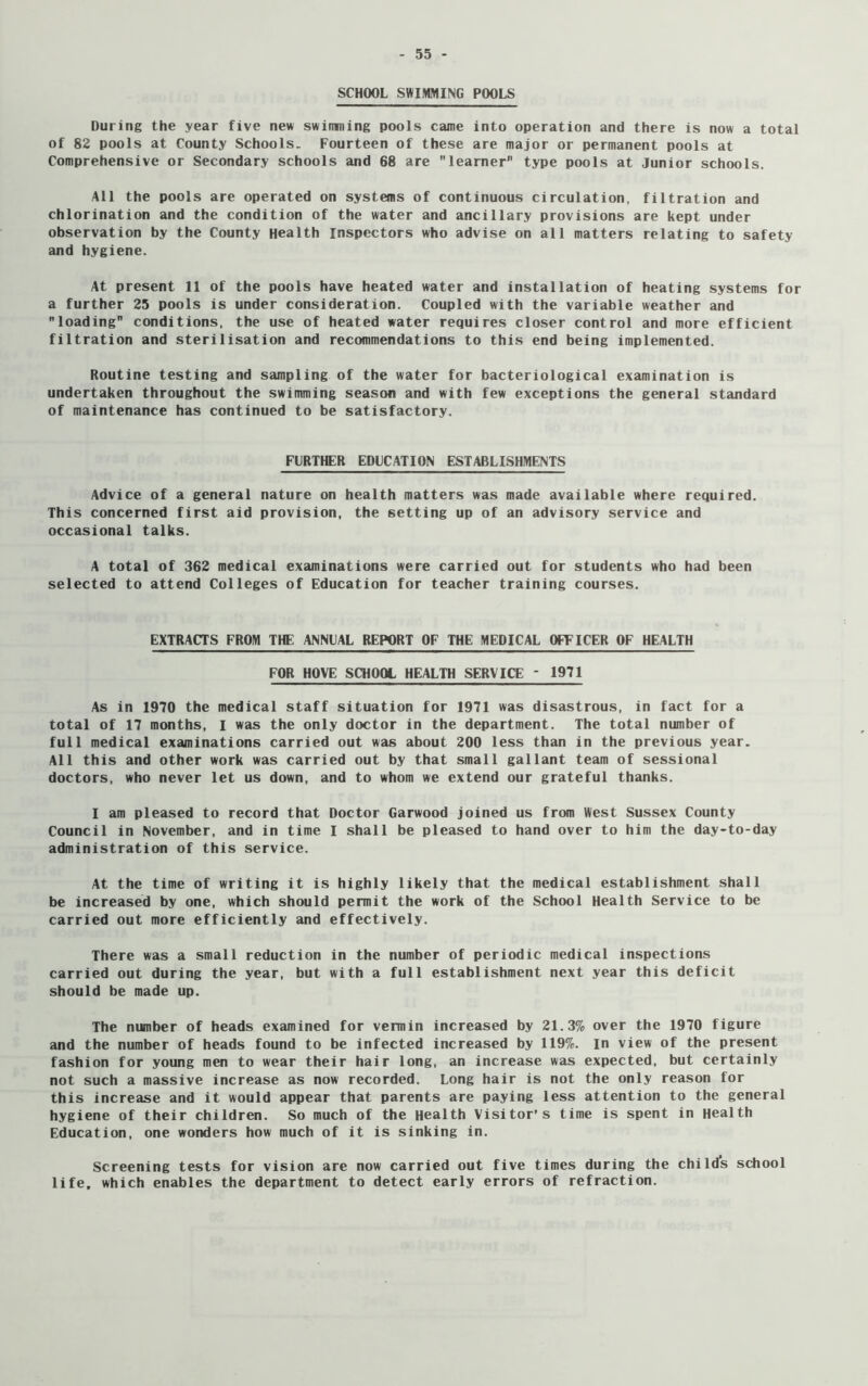 SCHOOL SWIMMING POOLS During the year five new swimming pools came into operation and there is now a total of 82 pools at County Schools. Fourteen of these are major or permanent pools at Comprehensive or Secondary schools and 68 are learner type pools at Junior schools. All the pools are operated on systems of continuous circulation, filtration and chlorination and the condition of the water and ancillary provisions are kept under observation by the County Health Inspectors who advise on all matters relating to safety and hygiene. At present 11 of the pools have heated water and installation of heating systems for a further 25 pools is under consideration. Coupled with the variable weather and loading conditions, the use of heated water requires closer control and more efficient filtration and sterilisation and recommendations to this end being implemented. Routine testing and sampling of the water for bacteriological examination is undertaken throughout the swimming season and with few exceptions the general standard of maintenance has continued to be satisfactory. FURTHER EDUCATION ESTABLISHMENTS Advice of a general nature on health matters was made available where required. This concerned first aid provision, the setting up of an advisory service and occasional talks. A total of 362 medical examinations were carried out for students who had been selected to attend Colleges of Education for teacher training courses. EXTRACTS FROM THE ANNUAL REPORT OF THE MEDICAL OPTICER OF HEALTH FOR HOVE SCHOOL HEALTH SERVICE - 1971 As in 1970 the medical staff situation for 1971 was disastrous, in fact for a total of 17 months, I was the only doctor in the department. The total number of full medical examinations carried out was about 200 less than in the previous year. All this and other work was carried out by that small gallant team of sessional doctors, who never let us down, and to whom we extend our grateful thanks. I am pleased to record that Doctor Garwood joined us from West Sussex County Council in November, and in time I shall be pleased to hand over to him the day-to-day administration of this service. At the time of writing it is highly likely that the medical establishment shall be increased by one, which should permit the work of the School Health Service to be carried out more efficiently and effectively. There was a small reduction in the number of periodic medical inspections carried out during the year, but with a full establishment next year this deficit should be made up. The number of heads examined for vermin increased by 21.3% over the 1970 figure and the number of heads found to be infected increased by 119%. In view of the present fashion for young men to wear their hair long, an increase was expected, but certainly not such a massive increase as now recorded. Long hair is not the only reason for this increase and it would appear that parents are paying less attention to the general hygiene of their children. So much of the Health Visitor’s time is spent in Health Education, one wonders how much of it is sinking in. Screening tests for vision are now carried out five times during the chi Ids school life, which enables the department to detect early errors of refraction.