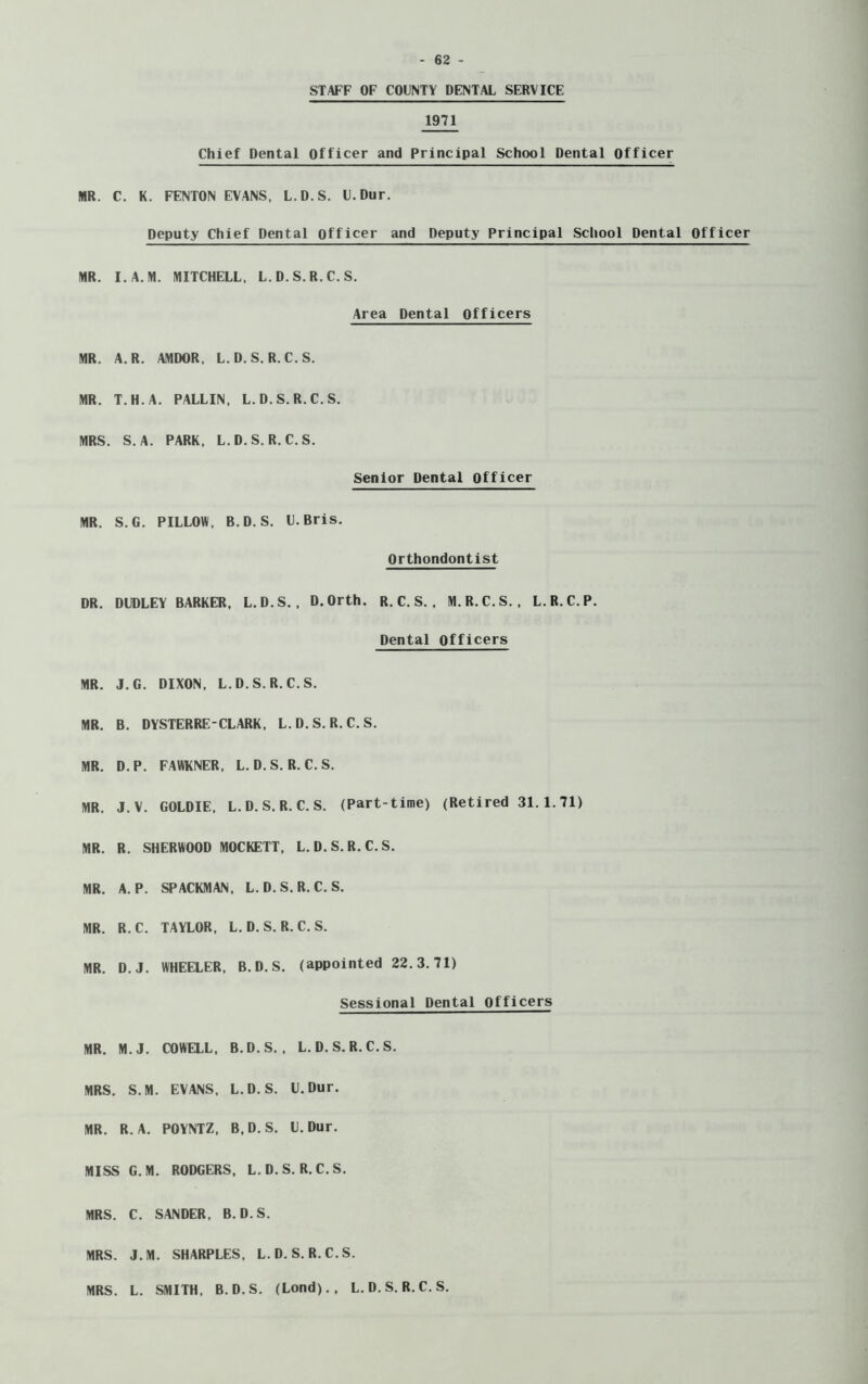 STAFF OF COUNTY DENTAL SERVICE 1971 Chief Dental Officer and Principal School Dental Officer MR. C. K. FENTON EVANS, L.D.S. U.Dur. Deputy Chief Dental officer and Deputy Principal School Dental Officer MR. I.A.M. MITCHELL, L.D.S.R.C. S. Area Dental Officers MR. A. R. AMDOR, L.D.S. R.C.S. MR. T.H.A. PALLIN, L.D.S. R.C.S. MRS. S. A. PARK, L.D.S. R.C.S. Senior Dental Officer MR. S.G. PILLOW, B.D. S. U. Bris. Orthondontist DR. DUDLEY BARKER, L.D.S., D.Orth. R.C.S., M. R.C.S. , L.R.C.P. Dental Officers MR. J.G. DIXON, L.D.S. R.C.S. MR. B. DYSTERRE-CLARK, L.D.S. R.C.S. MR. D.P. FAWKNER, L. D. S. R. C. S. MR. J.V. GOLDIE, L.D.S. R.C.S. (Part-time) (Retired 31.1.71) MR. R. SHERWOOD MOCKETT, L.D.S. R.C.S. MR. A. P. SPACEMAN, L.D.S. R.C.S. MR. R.C. TAYLOR. L.D.S. R.C.S. MR. D.J. WHEELER. B.D.S. (appointed 22.3.71) Sessional Dental Officers MR. M.J. COWELL, B.D.S. , L. D. S. R. C. S. MRS. S.M. EVANS, L.D.S. U.Dur. MR. R. A. POYNTZ, B.D.S. U.Dur. MISS G.M. RODGERS, L.D.S. R.C.S. MRS. C. SANDER, B.D.S. MRS. J.M. SHARPLES, L.D.S. R.C.S. MRS. L. SMITH, B.D.S. (Lond)., L.D.S. R.C.S.
