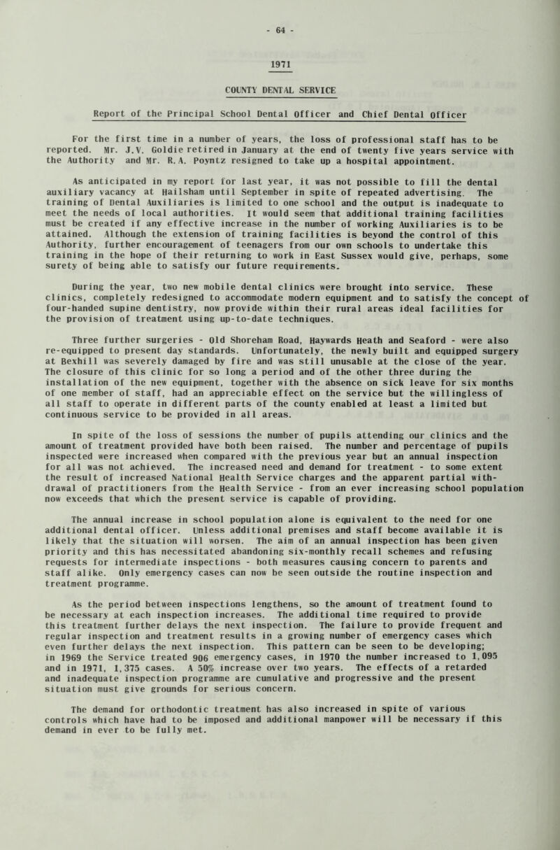 1971 COUNTY DENTAL SERVICE Report of the Principal School Dental Officer and Chief Dental Officer For the first time in a number of years, the loss of professional staff has to be reported. Mr. J.V. Goldie retired in January at the end of twenty five years service with the Authority and Mr. R.A. Poyntz resigned to take up a hospital appointment. As anticipated in my report for last year, it was not possible to fill the dental auxiliary vacancy at Hailsham until September in spite of repeated advertising. The training of Dental Auxiliaries is limited to one school and the output is inadequate to meet the needs of local authorities, it would seem that additional training facilities must be created if any effective increase in the number of working Auxiliaries is to be attained. Although the extension of training facilities is beyond the control of this Authority, further encouragement of teenagers from our own schools to undertake this training in the hope of their returning to work in East Sussex would give, perhaps, some surety of being able to satisfy our future requirements. During the year, two new mobile dental clinics were brought into service. These clinics, completely redesigned to accommodate modern equipment and to satisfy the concept of four-handed supine dentistry, now provide within their rural areas ideal facilities for the provision of treatment using up-to-date techniques. Three further surgeries - Old Shoreham Road, Haywards Heath and Seaford - were also re-equipped to present day standards. Unfortunately, the newly built and equipped surgery at Bexhill was severely damaged by fire and was still unusable at the close of the year. The closure of this clinic for so long a period and of the other three during the installation of the new equipment, together with the absence on sick leave for six months of one member of staff, had an appreciable effect on the service but the willingless of all staff to operate in different parts of the county enabled at least a limited but continuous service to be provided in all areas. In spite of the loss of sessions the number of pupils attending our clinics and the amount of treatment provided have both been raised. The number and percentage of pupils inspected were increased when compared with the previous year but an annual inspection for all was not achieved. The increased need and demand for treatment - to some extent the result of increased National Health Service charges and the apparent partial with- drawal of practitioners from the Health Service - from an ever increasing school population now exceeds that which the present service is capable of providing. The annual increase in school population alone is equivalent to the need for one additional dental officer, unless additional premises and staff become available it is likely that the situation will worsen. The aim of an annual inspection has been given priority and this has necessitated abandoning six-monthly recall schemes and refusing requests for intermediate inspections - both measures causing concern to parents and staff alike. Only emergency cases can now be seen outside the routine inspection and treatment programme. As the period between inspections lengthens, so the amount of treatment found to be necessary at each inspection increases. The additional time required to provide this treatment further delays the next inspection. The failure to provide frequent and regular inspection and treatment results in a growing number of emergency cases which even further delays the next inspection. This pattern can be seen to be developing; in 1969 the Service treated 906 emergency cases, in 1970 the number increased to 1,095 and in 1971, 1,375 cases. A 50% increase over two years. The effects of a retarded and inadequate inspection programme are cumulative and progressive and the present situation must give grounds for serious concern. The demand for orthodontic treatment has also increased in spite of various controls which have had to be imposed and additional manpower will be necessary if this demand in ever to be fully met.