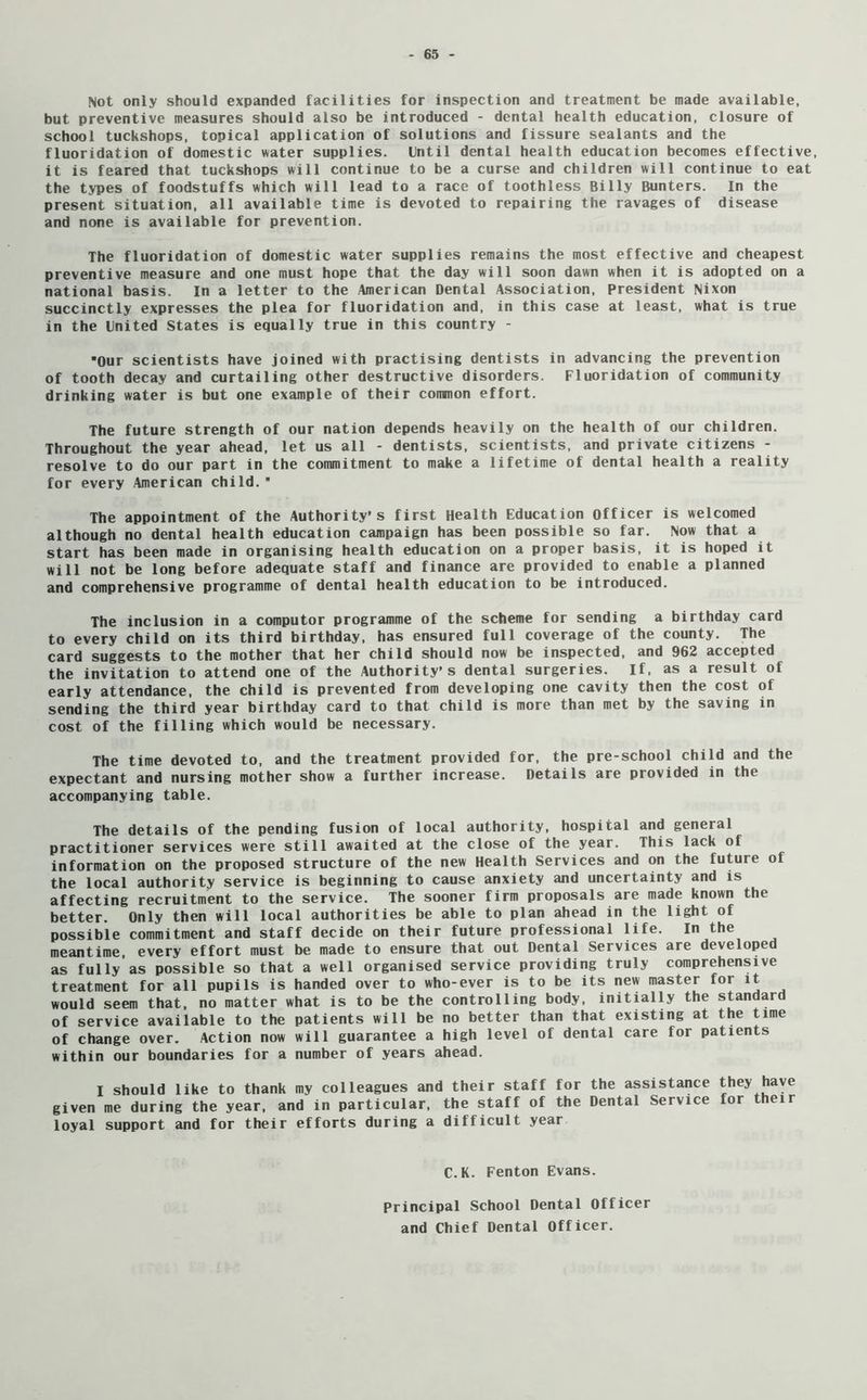 Not only should expanded facilities for inspection and treatment be made available, but preventive measures should also be introduced - dental health education, closure of school tuckshops, topical application of solutions and fissure sealants and the fluoridation of domestic water supplies. Until dental health education becomes effective, it is feared that tuckshops will continue to be a curse and children will continue to eat the types of foodstuffs which will lead to a race of toothless Billy Bunters. In the present situation, all available time is devoted to repairing the ravages of disease and none is available for prevention. The fluoridation of domestic water supplies remains the most effective and cheapest preventive measure and one must hope that the day will soon dawn when it is adopted on a national basis. In a letter to the American Dental Association, President Nixon succinctly expresses the plea for fluoridation and, in this case at least, what is true in the United States is equally true in this country - ■Our scientists have joined with practising dentists in advancing the prevention of tooth decay and curtailing other destructive disorders. Fluoridation of community drinking water is but one example of their common effort. The future strength of our nation depends heavily on the health of our children. Throughout the year ahead, let us all - dentists, scientists, and private citizens - resolve to do our part in the commitment to make a lifetime of dental health a reality for every American child. The appointment of the Authority's first Health Education officer is welcomed although no dental health education campaign has been possible so far. Now that a start has been made in organising health education on a proper basis, it is hoped it will not be long before adequate staff and finance are provided to enable a planned and comprehensive programme of dental health education to be introduced. The inclusion in a computor programme of the scheme for sending a birthday card to every child on its third birthday, has ensured full coverage of the county. The card suggests to the mother that her child should now be inspected, and 962 accepted the invitation to attend one of the Authority’s dental surgeries. If, as a result of early attendance, the child is prevented from developing one cavity then the cost of sending the third year birthday card to that child is more than met by the saving in cost of the filling which would be necessary. The time devoted to, and the treatment provided for, the pre-school child and the expectant and nursing mother show a further increase. Details are provided in the accompanying table. The details of the pending fusion of local authority, hospital and general practitioner services were still awaited at the close of the year. This lack of information on the proposed structure of the new Health Services and on the future of the local authority service is beginning to cause anxiety and uncertainty and is affecting recruitment to the service. The sooner firm proposals are made known the better. Only then will local authorities be able to plan ahead in the light of possible commitment and staff decide on their future professional life. In the meantime, every effort must be made to ensure that out Dental Services are develope as fully as possible so that a well organised service providing truly comprehensive treatment for all pupils is handed over to who-ever is to be its new master for it would seem that, no matter what is to be the controlling body, initially the standard of service available to the patients will be no better than that existing at the time of change over. Action now will guarantee a high level of dental care for patients within our boundaries for a number of years ahead. I should like to thank my colleagues and their staff for the assistance they have given me during the year, and in particular, the staff of the Dental Service for their loyal support and for their efforts during a difficult year C.K. Fenton Evans. Principal School Dental Officer and Chief Dental Officer.