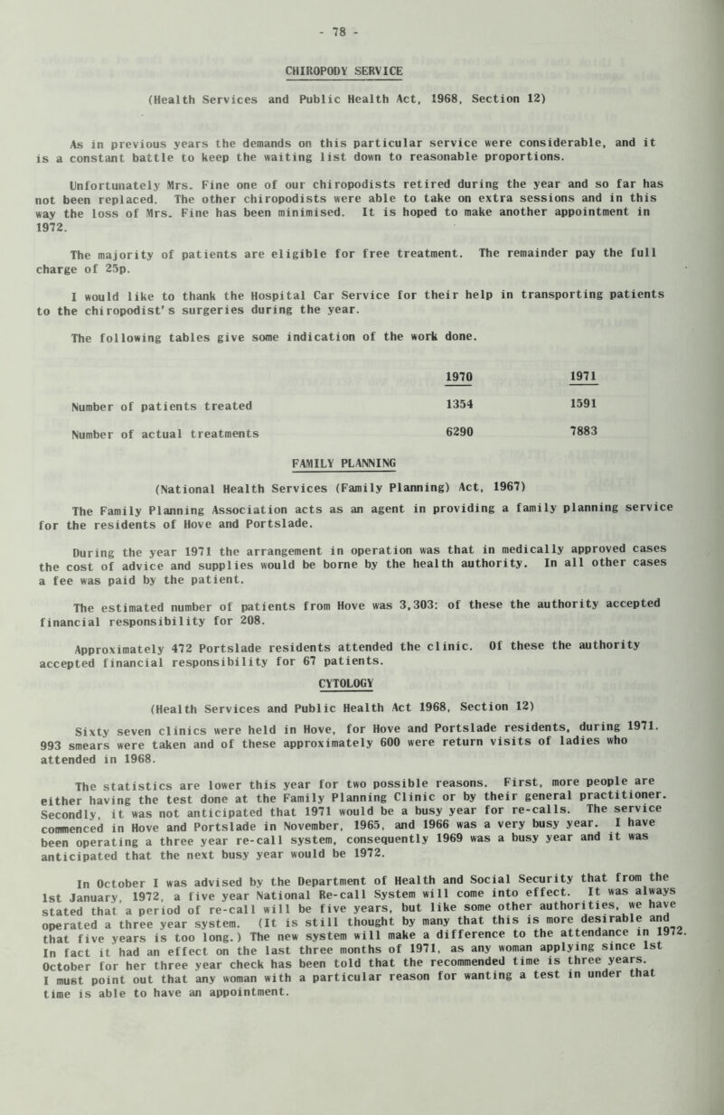 CHIROPODY SERVICE (Health Services and Public Health Act, 1968, Section 12) As in previous years the demands on this particular service were considerable, and it is a constant battle to keep the waiting list down to reasonable proportions. Unfortunately Mrs. Fine one of our chiropodists retired during the year and so far has not been replaced. The other chiropodists were able to take on extra sessions and in this way the loss of Mrs. Fine has been minimised. It is hoped to make another appointment in 1972. The majority of patients are eligible for free treatment. The remainder pay the full charge of 25p. I would like to thank the Hospital Car Service for their help in transporting patients to the chiropodist's surgeries during the year. The following tables give some indication of the work done. 1970 1971 Number of patients treated 1354 1591 Number of actual treatments 6290 7883 FAMILY PLANNING (National Health Services (Family Planning) Act, 1967) The Family Planning Association acts as an agent in providing a family planning service for the residents of Hove and Portslade. During the year 1971 the arrangement in operation was that in medically approved cases the cost of advice and supplies would be borne by the health authority. In all other cases a fee was paid by the patient. The estimated number of patients from Hove was 3,303: of these the authority accepted financial responsibility for 208. Approximately 472 Portslade residents attended the clinic. Of these the authority accepted financial responsibility for 67 patients. CYTOLOGY (Health Services and Public Health Act 1968, Section 12) Sixty seven clinics were held in Hove, for Hove and Portslade residents, during 1971. 993 smears were taken and of these approximately 600 were return visits of ladies who attended in 1968. The statistics are lower this year for two possible reasons. First, more people are either having the test done at the Family Planning Clinic or by their general practitioner. Secondly, it was not anticipated that 1971 would be a busy year for re-calls. The service commenced in Hove and Portslade in November, 1965, and 1966 was a very busy year. I have been operating a three year re-call system, consequently 1969 was a busy year and it was anticipated that the next busy year would be 1972. In October I was advised by the Department of Health and Social Security that from the 1st January 1972, a five year National Re-call System will come into effect. It was always stated that’a period of re-call will be five years, but like some other authorities, we have operated a three year system. (It is still thought by many that this is more desirable and that five years is too long.) The new system will make a difference to the attendance in 1972 In fact it had an effect on the last three months of 1971, as any woman applying since 1st October for her three year check has been told that the recommended time is t*iree I must point out that any woman with a particular reason for wanting a test in under that time is able to have an appointment.