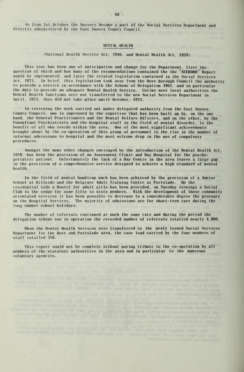 As from 1st October the Nursery became a part of the Social Services Department and directly administered by the East Sussex County Council. MENTAL HEALTH (National Health Service Act, 1946, and Mental Health Act, 1959) This year has been one of anticipation and change for the Department, first the question of which and how many of the recommendations contained the the SEEBOHM Report would be implemented, and later the related legislation contained in the Social Services Act, 1971. In brief, this legislation took away from the Hove Borough Council the authority to provide a service in accordance with the Scheme of Delegation 1961, and in particular the duty to provide an adequate Mental Health Service. Cnlike most local authorities the Mental Health functions were not transferred to the new Social Services Department in April, 1971, this did not take place until October, 1971. In reviewing the work carried out under delegated authority from the East Sussex County Council, one is impressed by the expertise that has been built up by, on the one hand, the General Practitioners and the Mental Welfare Officers, and on the other, by the Consultant Psychiatrists and the hospital staff in the field of mental disorder, to the benefit of all who reside within the area. One of the most significant achievements brought about by the co-operation of this group of personnel is the rise in the number of informal admissions to hospital and the most welcome drop in the use of compulsory procedures. Amongst the many other changes envisaged by the introduction of the Mental Health Act, 1959, has been the provision of an Assessment Clinic and Day Hospital for the psycho- geriatric patient. Unfortunately the lack of a Day Centre in the area leaves a large gap in the provision of a comprehensive service designed to achieve a high standard of mental health. In the field of mental handicap much has been achieved by the provision of a Junior School at Hillside and the Belgrave Adult Training Centre at Portslade. On the residential side a Hostel for adult girls has been provided, on Tuesday evenings a Social Club is the venue for some fifty to sixty members. With the development of these community orientated services it has been possible to decrease to a considerable degree the pressure on the Hospital Services. The majority of admissions are for short-term care during the long summer school holidays. The number of referrals continued at much the same rate and during the period the delegation scheme was in operation the recorded number of referrals totalled nearly 4,000. When the Mental Health Services were transferred to the newly formed Social Services Department for the Hove and Portslade area, the case load carried by the four members of staff totalled 350. This report would not be complete without paying tribute to the co-operation by all members of the statutory authorities in the area and in particular to the numerous voluntary agencies.
