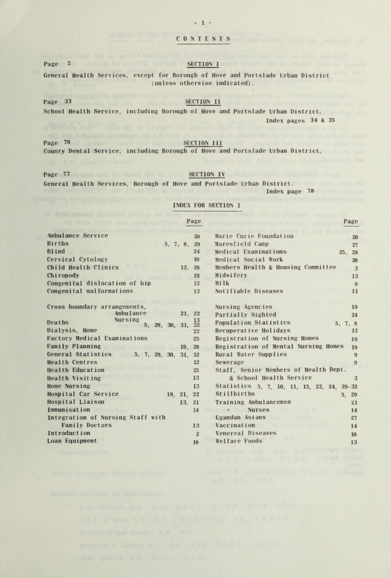 CONTENTS Page 2 SECTION I General Health Services, except for Borough of Hove and Portslade Urban District (unless otherwise indicated). Page 33 SECTION II School Health Service, including Borough of Hove and Portslade Urban District. Index pages 34 & 35 Page 70 SECTION III County Dental Service, including Borough of Hove and Portslade Urban District. Page 77 SECTION IV General Health Services, Borough of Hove and Portslade Urban District. Index page 78 INDEX FOR SECTION I Page Page Ambulance Service 20 Marie Curie Foundation 20 Births 5, 7, 8, 29 Maresfield Camp 27 Blind 24 Medical Examinations 25, 28 Cervical Cytology 18 Medical Social Work 20 Child Health Clinics 12, 28 Members Health & Housing Committee 3 Chiropody 18 Midwifery 13 Congenital dislocation of hip 12 Milk 9 Congenital malformations 12 Notifiable Diseases 11 Cross boundary arrangements, Nursing Agencies 19 Ambulance 21, 22 Partially Sighted 24 Deaths Nursing ^ 29, 30, 31, 13 32 Population Statistics 5, 7, 8 Dialysis, Home 22 Recuperative Holidays 12 Factory Medical Examinations 25 Registration of Nursing Homes 19 Family Planning 19, 28 Registration of Mental Nursing Homes 19 General Statistics 5, 7, 29, 30, 31, 32 Rural Water Supplies 9 Health Centres 12 Sewerage 9 Health Education 25 Staff, Senior Members of Health Dept. Health Visiting 13 & School Health Service 3 Home Nursing 13 Statistics 5, 7, 10, 11, 15, 22, 24, 29- 32 Hospital Car Service 18, 21, 22 Stillbirths 5, 29 Hospital Liaison 13, 21 Training Ambulancemen 21 Immunisation 14  Nurses 14 Integration of Nursing Staff with Ugandan Asians 27 Family Doctors 13 Vaccination 14 Introduction 2 Venereal Diseases 10 Loan Equipment 18 Welfare Foods 13