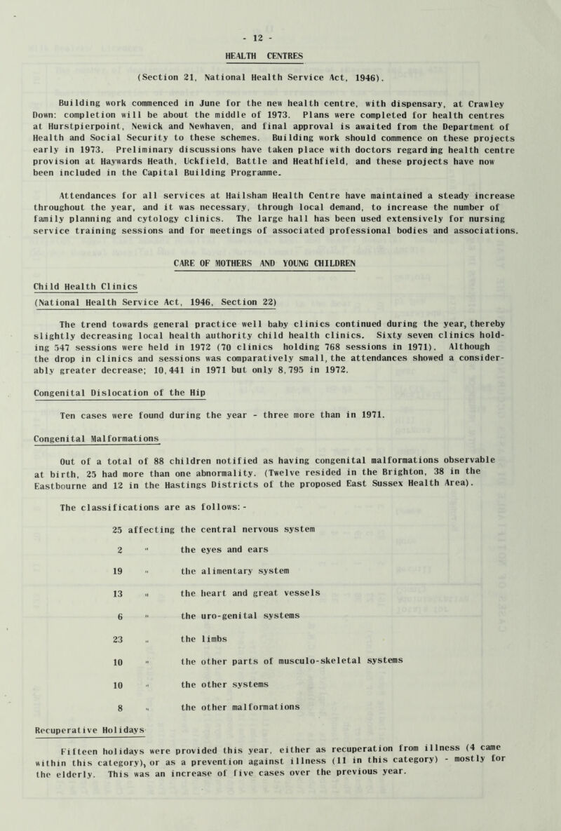 HEALTH CENTRES (Section 21, National Health Service Act, 1946). Building work commenced in June for the new health centre, with dispensary, at Crawley Down: completion will be about the middle of 1973. Plans were completed for health centres at Hurstpierpoint, Newick and Newhaven, and final approval is awaited from the Department of Health and Social Security to these schemes. Building work should commence on these projects early in 1973. Preliminary discussions have taken place with doctors regarding health centre provision at Haywards Heath, Lckfield, Battle and Heathfield, and these projects have now been included in the Capital Building Programme. Attendances for all services at Hailsham Health Centre have maintained a steady increase throughout the year, and it was necessary, through local demand, to increase the number of family planning and cytology clinics. The large hall has been used extensively for nursing service training sessions and for meetings of associated professional bodies and associations. CARE OF MOTHERS AND YOUNG CHILDREN Child Health Clinics (National Health Service Act, 1946, Section 22) The trend towards general practice well baby clinics continued during the year, thereby slightly decreasing local health authority child health clinics. Sixty seven clinics hold- ing 547 sessions were held in 1972 (70 clinics holding 768 sessions in 1971). Although the drop in clinics and sessions was comparatively small, the attendances showed a consider- ably greater decrease; 10,441 in 1971 but only 8,795 in 1972. Congenital Dislocation of the Hip Ten cases were found during the year - three more than in 1971. Congenital Malformations Out of a total of 88 children notified as having congenital malformations observable at birth, 25 had more than one abnormality. (Twelve resided in the Brighton, 38 in the Eastbourne and 12 in the Hastings Districts of the proposed East Sussex Health Area). fications are as 25 affecting the 2 •• the 19 the 13 II the 6 the 23 the 10  the 10 ■' the 8 the Recuperative Holidays Fifteen holidays were provided this year, either as recuperation from illness (4 came within this category), or as a prevention against illness (11 in this category) - mostly for the elderly. This was an increase of five cases over the previous year.