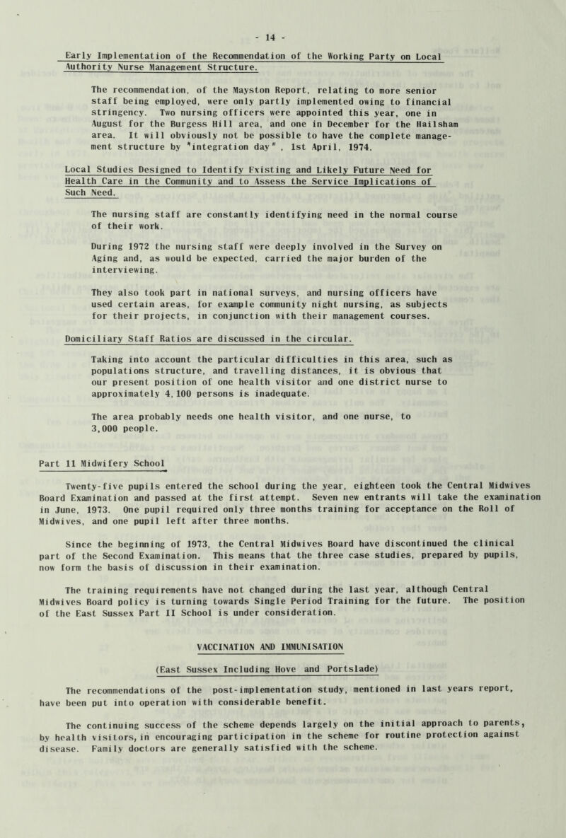 Early Implementation of the Recommendation of the Working Party on Local Authority Nurse Management Structure. The recommendation, of the Mayston Report, relating to more senior staff being employed, were only partly implemented owing to financial stringency. Two nursing officers were appointed this year, one in August for the Burgess Hill area, and one in December for the Hail sham area. It will obviously not be possible to have the complete manage- ment structure by 'integration day , 1st April, 1974. Local Studies Designed to Identify Existing and Likely Future Need for Health Care in the Community and to Assess the Service Implications of Such Need. The nursing staff are constantly identifying need in the normal course of their work. During 1972 the nursing staff were deeply involved in the Survey on Aging and, as would be expected, carried the major burden of the interviewing. They also took part in national surveys, and nursing officers have used certain areas, for example community night nursing, as subjects for their projects, in conjunction with their management courses. Domiciliary Staff Ratios are discussed in the circular. Taking into account the particular difficulties in this area, such as populations structure, and travelling distances, it is obvious that our present position of one health visitor and one district nurse to approximately 4,100 persons is inadequate. The area probably needs one health visitor, and one nurse, to 3,000 people. Part 11 Midwifery School Twenty-five pupils entered the school during the year, eighteen took the Central Midwives Board Examination and passed at the first attempt. Seven new entrants will take the examination in June, 1973. One pupil required only three months training for acceptance on the Roll of Midwives, and one pupil left after three months. Since the beginning of 1973, the Central Midwives Board have discontinued the clinical part of the Second Examination. This means that the three case studies, prepared by pupils, now form the basis of discussion in their examination. The training requirements have not changed during the last year, although Central Midwives Board policy is turning towards Single Period Training for the future. The position of the East Sussex Part II School is under consideration. VACCINATION AND IMMLNISATION (East Sussex Including Hove and Portslade) The recommendations of the post-implementation study, mentioned in last years report, have been put into operation with considerable benefit. The continuing success of the scheme depends largely on the initial approach to parents, by health visitors,in encouraging participation in the scheme for routine protection against disease. Family doctors are generally satisfied with the scheme.