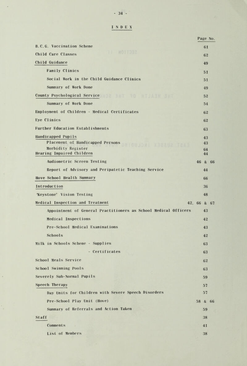 INDEX Page No. B.C.G. Vaccination Scheme 61 Child Care Classes 62 Child Guidance 49 Family Clinics 52 Social Work in the Child Guidance Clinics 51 Summary of Work Done 49 County Psychological Service 52 Summary of Work Done 54 Employment of Children - Medical Certificates 62 Eye Clinics 62 Further Education Establishments 63 Handicapped Pupils 43 Placement of Handicapped Persons 43 Morbidity Register 64 Hearing Impaired Children 44 Audiometric Screen Testing 46 & 66 Report of Advisory and Peripatetic Teaching Service 44 Hove School Health Summary 66 Introduction 36 ‘Keystone’ Vision Testing 48 Medical Inspection and Treatment 42, 66 & 67 Appointment of General Practitioners as School Medical Officers 43 Medical Inspections 42 Pre-School Medical Examinations 43 Schools 42 Milk in Schools Scheme - Supplies 63 - Certificates 63 School Meals Service 62 School Swimming Pools 63 Severely Sub-Normal Pupils 59 Speech Therapy 57 Day Lnits for Children with Severe Speech Disorders 57 Pre-School Play Unit (Hove) 58 & 66 Summary of Referrals and Action Taken 59 Staff 38 Comments 41 List of Members 38