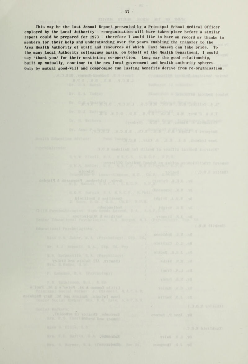 This may be the last Annual Report presented by a Principal School Medical Officer employed by the Local Authority - reorganisation will have taken place before a similar report could be prepared for 1973 - therefore I would like to have on record my thanks to members for their help and understanding over the years enabling the transfer to the Area Health Authority of staff and resources of which East Sussex can take pride. To the many Local Authority colleagues again, on behalf of the Health Department, I would say thank you for their unstinting co-operition. Long may the good relationship^ built up mutually, continue in the new local government and health authority spheres. Only by mutual good-will and compromise can lasting benefits derive from re-organisation.