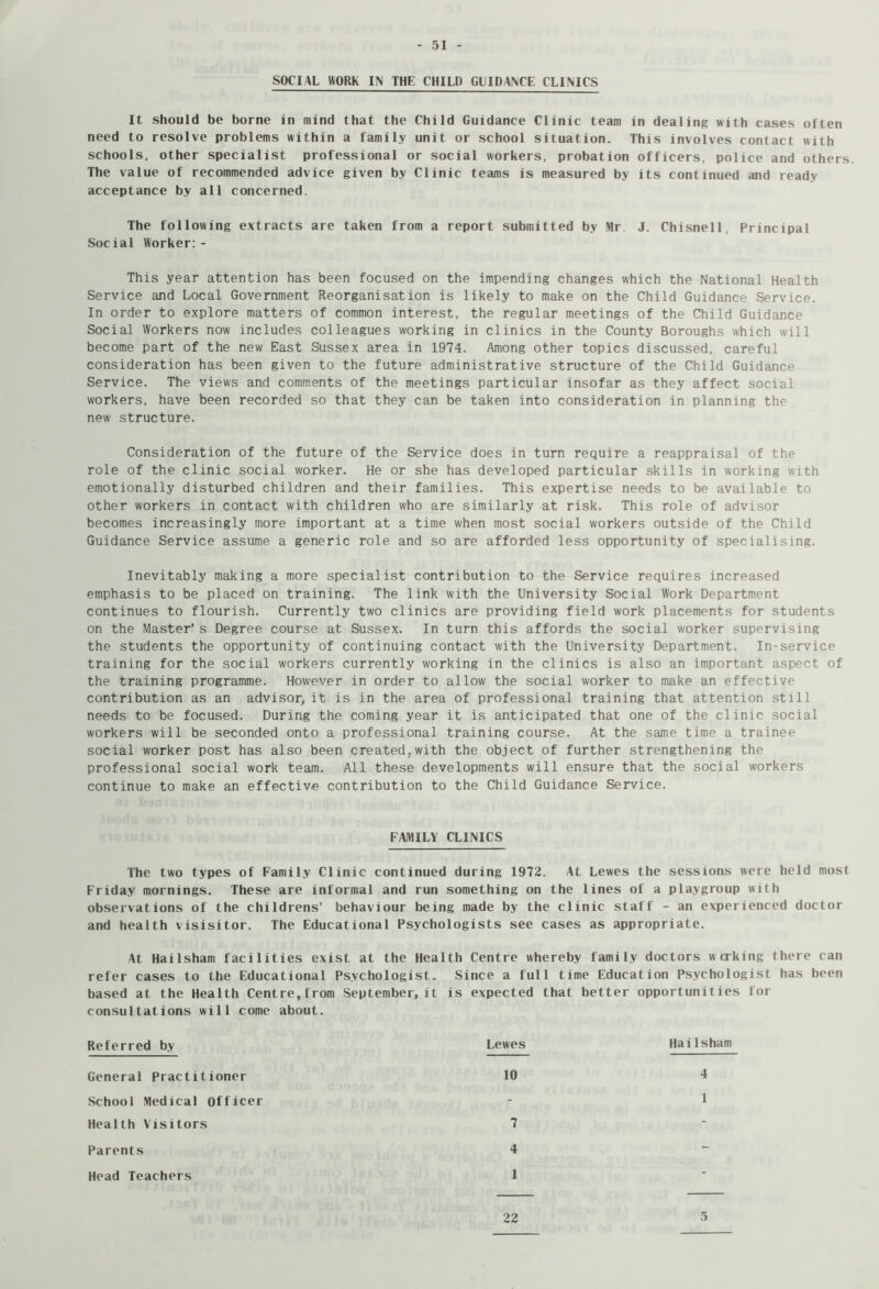 SOCIAL WORK IN THE CHILD GLIDANCE CLINICS It should be borne in mind that the Child Guidance Clinic team in dealing with cases often need to resolve problems within a family unit or school situation. This involves contact with schools, other specialist professional or social workers, probation officers, police and others. The value of recommended advice given by Clinic teams is measured by its continued and ready acceptance by all concerned. The following e.xtracts are taken from a report submitted by Mr. J. Chisnell, Principal Social Worker;- This year attention has been focused on the impending changes which the National Health Service and Local Government Reorganisation is likely to make on the Child Guidance Service. In order to explore matters of common interest, the regular meetings of the Child Guidance Social Workers now includes colleagues working in clinics in the County Boroughs which will become part of the new East Sussex area in 1974. Among other topics discussed, careful consideration has been given to the future administrative structure of the Child Guidance Service. The views and comments of the meetings particular insofar as they affect social workers, have been recorded so that they can be taken into consideration in planning the new structure. Consideration of the future of the Service does in turn require a reappraisal of the role of the clinic social worker. He or she has developed particular skills in working with emotionally disturbed children and their families. This expertise needs to be available to other workers in contact with children who are similarly at risk. This role of advisor becomes increasingly more important at a time when most social workers outside of the Child Guidance Service assume a generic role and so are afforded less opportunity of specialising. Inevitably making a more specialist contribution to the Service requires increased emphasis to be placed on training. The link with the University Social Work Department continues to flourish. Currently two clinics are providing field work placements for students on the Master’s Degree course at Sussex. In turn this affords the social worker supervising the students the opportunity of continuing contact with the University Department. In-service training for the social workers currently working in the clinics is also an important aspect of the training programme. However in order to allow the social worker to make an effective contribution as an advisor, it is in the area of professional training that attention still needs to be focused. During the coming year it is anticipated that one of the clinic social workers will be seconded onto a professional training course. At the same time a trainee social worker post has also been created,with the object of further strengthening the professional social work team. All these developments will ensure that the social workers continue to make an effective contribution to the Child Guidance Service. FAMILY CLINICS The two types of Family Clinic continued during 1972. At Lewes the sessions were held most Friday mornings. These are informal and run something on the lines of a playgroup with observations of the childrens’ behaviour being made by the clinic staff - an experienced doctor and health visisitor. The Educational Psychologists see cases as appropriate. At Hailsham facilities exist at the Health Centre whereby family doctors working there can refer cases to the Educational Psychologist. Since a full time Education Psychologist has been based at the Health Centre,from September, it is expected that better opportunities for consultations will come about. Referred by General Practitioner School Medical Officer Health Visitors Parents 22 5 Lewes 10 Hailsham Head Teachers